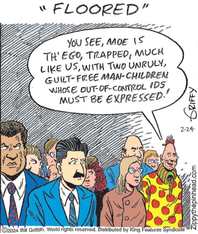 People OCR: " FLOORED" YOU SEEMOE IS TH'EGOMUCH LIKE USGUILT-FREE MAN-CHILDREN WHOSE OUT-OF-CONTROL IDS MUST BE EXPRESSED. 20 www Rating 2.24 0 ?2024 Bill Griffith. World rights reserved. Distributed by King Features Syndicate www. Zippythépinhead.com " FLOORED " YOU SEEMOE IS TH'EGOMUCH LIKE USWITH TWO UNRULYGUILT - FREE MAN - CHILDREN WHOSE OUT - OF - CONTROL IDS MUST BE EXPRESSED . 20 www Rating 2.24 0 ?2024 Bill Griffith . World rights reserved . Distributed by King Features Syndicate www . Zippythépinhead.com