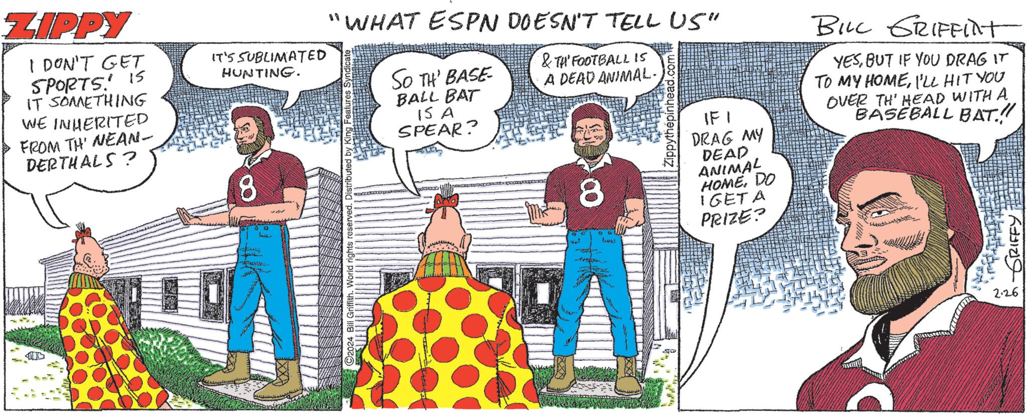 Event OCR: ZIPPY I DON'T GET SPORTS! IS IT SOMETHING WE INHERITED FROM TH' NEAN- DERTHALS ? IT'S SUBLIMATED HUNTING. 8 00 Lov "WHAT ESPN DOESN'T TELL US" & TH' FOOTBALL IS A DEAD ANIMAL- Bill Griffith. World rights reserved. Distributed by King Features Syndicate SO TH' BASE BALL BAT IS A SPEAR? 8 o at 2: Zippythépinhead.com S 131 DRAG MY DEAD ANIMAL HOME. DO IGET A PRIZE? BILL GRIFFINT YESBUT IF YOU DRAG IT TO MY HOMEI'LL HIT YOU OVER TH' HEAD WITH A BASEBALL BAT.!! ?????? 2.26 ZIPPY I DON'T GET SPORTS ! IS IT SOMETHING WE INHERITED FROM TH ' NEAN DERTHALS ? IT'S SUBLIMATED HUNTING . 8 00 Lov " WHAT ESPN DOESN'T TELL US " & TH ' FOOTBALL IS A DEAD ANIMAL Bill Griffith . World rights reserved . Distributed by King Features Syndicate SO TH ' BASE BALL BAT IS A SPEAR ? 8 o at 2 : Zippythépinhead.com S 131 DRAG MY DEAD ANIMAL HOME . DO IGET A PRIZE ? BILL GRIFFINT YESBUT IF YOU DRAG IT TO MY HOMEI'LL HIT YOU OVER TH ' HEAD WITH A BASEBALL BAT . !! ?????? 2.26