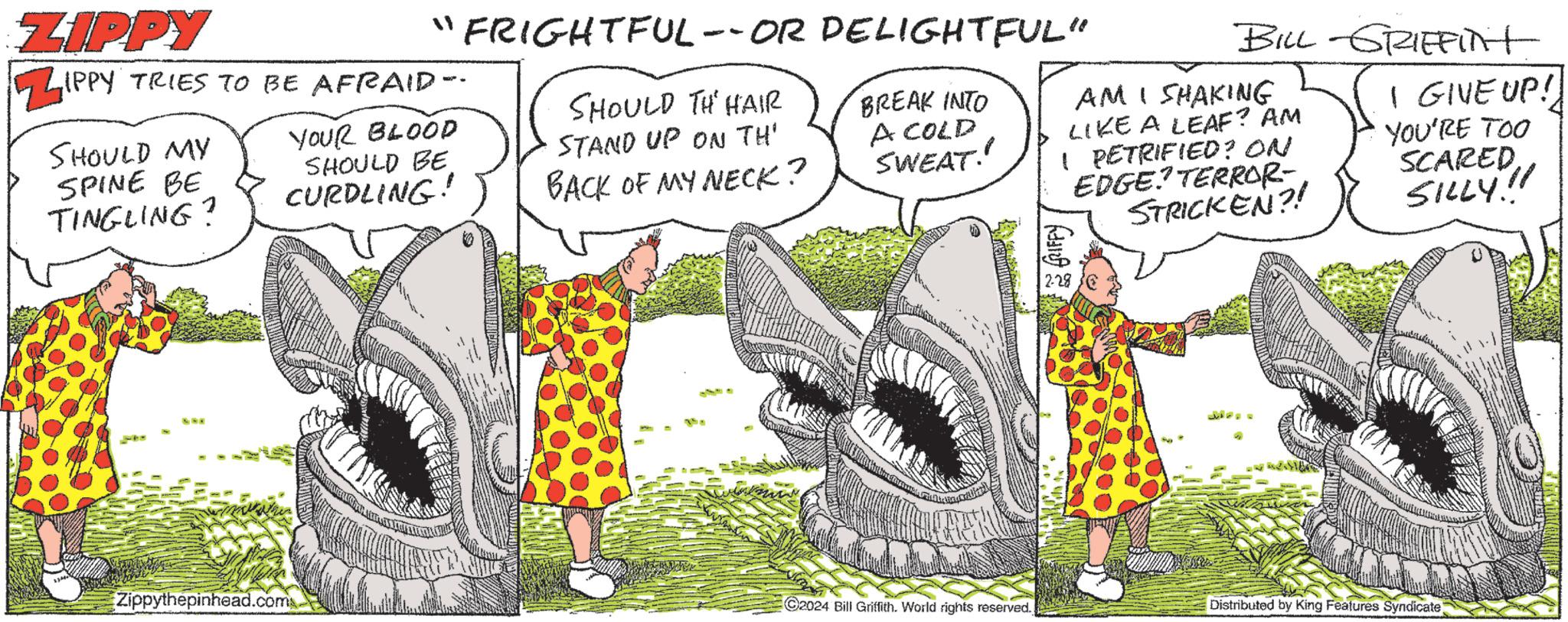 Parallel OCR: ZIPPY ZIPPY TRIES TO BE AFRAID-- YOUR BLOOD SHOULD BE CURDLING! SHOULD MY SPINE BE TINGLING? NOE Zippythepinhead.com FRIGHTFUL --OR DELIGHTFUL" SHOULD TH HAIR STAND UP ON TH' BACK OF MY NECK? BREAK INTO A COLD SWEAT! CANTIDAMEA F C2024 Bill Griffith. World rights reserved. BILL GRIEFINT AMI SHAKING LIKE A LEAF? AM I PETRIFIED? ON EDGE? TERROR- STRICKEN?! 2-28 I GIVE UP! YOU'RE TOO SCAREDSILLY!! Distributed by King Features Syndicate) ZIPPY ZIPPY TRIES TO BE AFRAID- YOUR BLOOD SHOULD BE CURDLING ! SHOULD MY SPINE BE TINGLING ? NOE Zippythepinhead.com FRIGHTFUL --OR DELIGHTFUL " SHOULD TH HAIR STAND UP ON TH ' BACK OF MY NECK ? BREAK INTO A COLD SWEAT ! CANTIDAMEA F C2024 Bill Griffith . World rights reserved . BILL GRIEFINT AMI SHAKING LIKE A LEAF ? AM I PETRIFIED ? ON EDGE ? TERROR STRICKEN ?! 2-28 I GIVE UP ! YOU'RE TOO SCAREDSILLY !! Distributed by King Features Syndicate )