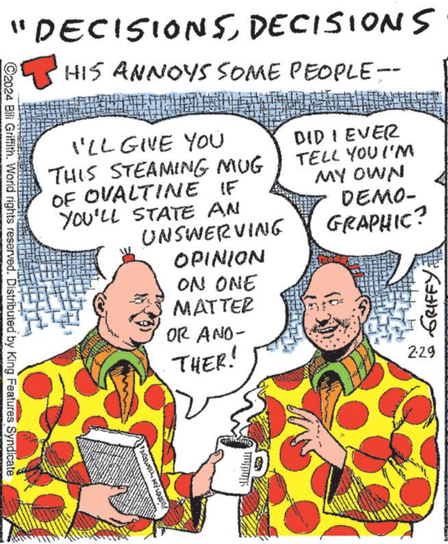 People OCR: "DECISIONSDECISIONS HIS ANNOYS SOME PEOPLE-- ?2024 Bili Griffith. World rights reserved. Distributed by King Features Syndicate T I'LL GIVE YOU THIS STEAMING MUG OF OVALTINE IF YOU'LL STATE AN UNSWERVING OPINION ON ONE MATTER OR ANO- THER! www DID I EVER TELL YOU I'M MY OWN DEMO- GRAPHIC? GRIFFY 2:29 " DECISIONSDECISIONS HIS ANNOYS SOME PEOPLE- ?2024 Bili Griffith . World rights reserved . Distributed by King Features Syndicate T I'LL GIVE YOU THIS STEAMING MUG OF OVALTINE IF YOU'LL STATE AN UNSWERVING OPINION ON ONE MATTER OR ANO THER ! www DID I EVER TELL YOU I'M MY OWN DEMO GRAPHIC ? GRIFFY 2:29