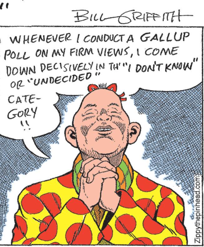 Art OCR: BILL GRIFFITH • WHENEVER I CONDUCT A GALLUP POLL ON MY FIRM VIEWSI COME DOWN DECISIVELY IN TH'"I DON'T KNOW" OR "UNDECIDED " 13 5 CATE- GORY !! STOM MOX ** 23. *. K MUSIXMARK M RA ** Swing mand www ? S w C W 3 11 ** P TEXA S **** we?? PEL Sapie W ** 45 XX 3 bedri MAS TA *** 8 20 ***** www 30 ngo WWY A W d ww gring *** KRON S $9 TYTT PA FILE homs Bages * www. TUN 288 285 www ww www www. when C ** XI song ** *** T M C www. TA www 2 Speake dan **** COLE HA 12 199 A +3 Sagage 12. De IN *** T Let ***** TARL 34 G 2228 TEZA CON LIITT www 10 23 n.3 C CR 72 2 B 277 13 H $4 P WW ** W 127 23 Labe pr W dey amely 1. 72 wy 2 * MONT 117 S 13 4.3 1.2 *** n **. 7 ** ** 13 TITL URA be jagab ***** ** 1 1 23 f 11 2 S**** Ajatel FATL 11 23 Bu # 2 0 S HON 13 2 2 * 3 L myy 47 167 59.32 1 C " 13 2 www TOEL 1 12 ** Sorin T $ 30 711 13 DE 13 20 0 or. ** 365 A s T 17 4* # 27 2325 TOE PAKAL M * 17 20 P Se 425 Baby A Dort wy 2 AFT A 244 www. www. 20 www * TH-7* KVE HUG N M 2 20 42 H Ir 129 hany FT 2 *** V 1 14 24 quali 12 4 = F! 4 m A MA C * 14 A S 2 1 434 MA 13 13 244 T $31 ek 37. L 20 $3 M $ C A 67 M CH Pant [. P Meng 3 **** 74 1 2 A M 71 P 77 KI F 23 TZ 23 C 23 # Mapy N N A ***** 113 F 143 S T MAT 1 A 13 ** 22 C. A A www 2 W A TOY 2 A W W 14 L PUM C TE CA ww Zippythepinhead.com BILL GRIFFITH • WHENEVER I CONDUCT A GALLUP POLL ON MY FIRM VIEWSI COME DOWN DECISIVELY IN TH ' " I DON'T KNOW " OR " UNDECIDED " 13 5 CATE GORY !! STOM MOX ** 23 . * . K MUSIXMARK M RA ** Swing mand www ? S w C W 3 11 ** P TEXA S **** we ?? PEL Sapie W ** 45 XX 3 bedri MAS TA *** 8 20 ***** www 30 ngo WWY A W d ww gring *** KRON S $ 9 TYTT PA FILE homs Bages * www . TUN 288 285 www ww www www . when C ** XI song ** *** T M C www . TA www 2 Speake dan **** COLE HA 12 199 A +3 Sagage 12 . De IN *** T Let ***** TARL 34 G 2228 TEZA CON LIITT www 10 23 n.3 C CR 72 2 B 277 13 H $ 4 P WW ** W 127 23 Labe pr W dey amely 1 . 72 wy 2 * MONT 117 S 13 4.3 1.2 *** n ** . 7 ** ** 13 TITL URA be jagab ***** ** 1 1 23 f 11 2 S **** Ajatel FATL 11 23 Bu # 2 0 S HON 13 2 2 * 3 L myy 47 167 59.32 1 C " 13 2 www TOEL 1 12 ** Sorin T $ 30 711 13 DE 13 20 0 or . ** 365 A s T 17 4 * # 27 2325 TOE PAKAL M * 17 20 P Se 425 Baby A Dort wy 2 AFT A 244 www . www . 20 www * TH - 7 * KVE HUG N M 2 20 42 H Ir 129 hany FT 2 *** V 1 14 24 quali 12 4 = F ! 4 m A MA C * 14 A S 2 1 434 MA 13 13 244 T $ 31 ek 37 . L 20 $ 3 M $ C A 67 M CH Pant [ . P Meng 3 **** 74 1 2 A M 71 P 77 KI F 23 TZ 23 C 23 # Mapy N N A ***** 113 F 143 S T MAT 1 A 13 ** 22 C. A A www 2 W A TOY 2 A W W 14 L PUM C TE CA ww Zippythepinhead.com