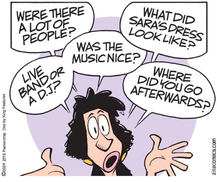 Organism OCR: ?2024 ZITS Partnership. Dist. by King Features WERE THERE A LOT OF PEOPLE? LIVE BANDOR A D.JP WHAT DID SARA'S DRESS LOOK LIKE? WAS THE MUSIC NICE? WHERE DID YOU GO AFTERWARDS? zitscomics.com ?2024 ZITS Partnership . Dist . by King Features WERE THERE A LOT OF PEOPLE ? LIVE BANDOR A D.JP WHAT DID SARA'S DRESS LOOK LIKE ? WAS THE MUSIC NICE ? WHERE DID YOU GO AFTERWARDS ? zitscomics.com