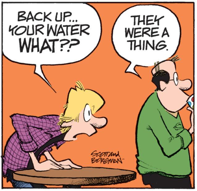 Art OCR: BACK UP... YOUR WATER WHAT?? www Scott and BORGMAN THEY WERE A THING. ****** M BACK UP ... YOUR WATER WHAT ?? www Scott and BORGMAN THEY WERE A THING . ****** M