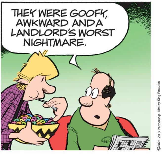 Art OCR: THEY WERE GOOFKAWKWARD ANDA LANDLORD'S WORST NIGHTMARE. www 00 ?2024 ZITS Partnership. Dist. by King Features THEY WERE GOOFKAWKWARD ANDA LANDLORD'S WORST NIGHTMARE . www 00 ?2024 ZITS Partnership . Dist . by King Features