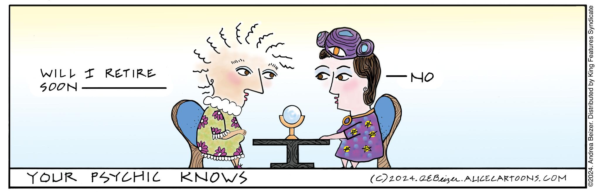 Organism OCR: WILL I RETIRE SOON YOUR PSYCHIC {} ?? ?? ??? ?? ?? ?? KNOWS •NO (c) 2024.QEBeizer. ALICE CARTOONS.COM ©2024. Andrea Beizer. Distributed by King Features Syndicate WILL I RETIRE SOON YOUR PSYCHIC { } ?? ?? ??? ?? ?? ?? KNOWS • NO ( c ) 2024.QEBeizer . ALICE CARTOONS.COM © 2024 . Andrea Beizer . Distributed by King Features Syndicate