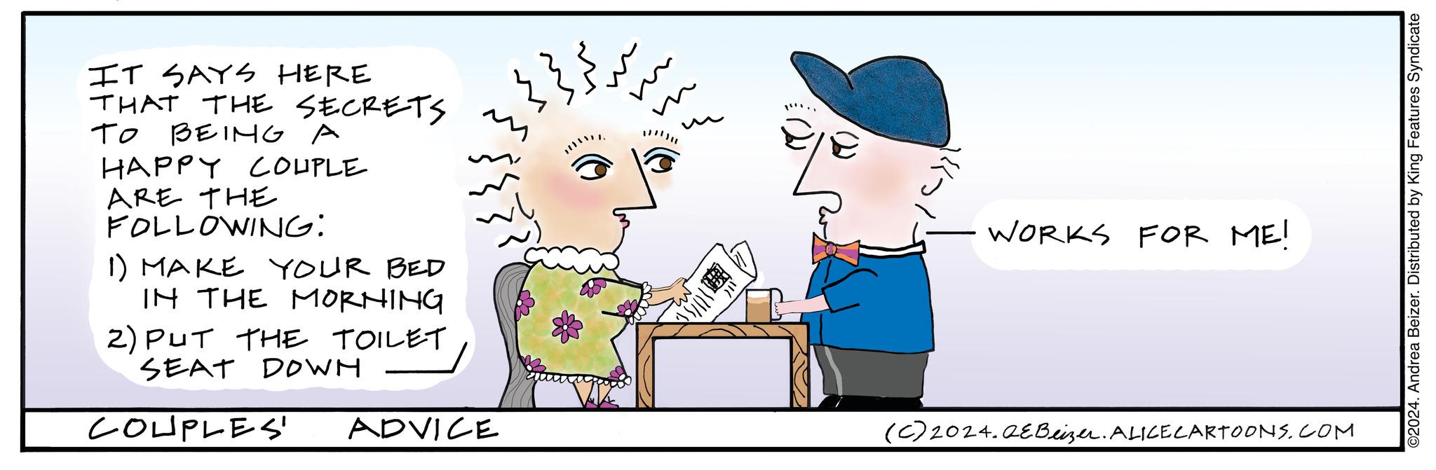 Rectangle OCR: IT SAYS HERE THAT THE SECRETS ?? TO BEING A HAPPY COUPLE ARE THE FOLLOWING: 1) MAKE YOUR BED IN THE MORNING 2) PUT THE TOILET SEAT DOWN COUPLES' ADVICE }}}+ m U 24/01 WORKS FOR ME! (c) 2024. QEBeizer. ALICE CARTOONS.COM ©2024. Andrea Beizer. Distributed by King Features Syndicate IT SAYS HERE THAT THE SECRETS ?? TO BEING A HAPPY COUPLE ARE THE FOLLOWING : 1 ) MAKE YOUR BED IN THE MORNING 2 ) PUT THE TOILET SEAT DOWN COUPLES ' ADVICE } } } + m U 24/01 WORKS FOR ME ! ( c ) 2024. QEBeizer . ALICE CARTOONS.COM © 2024 . Andrea Beizer . Distributed by King Features Syndicate