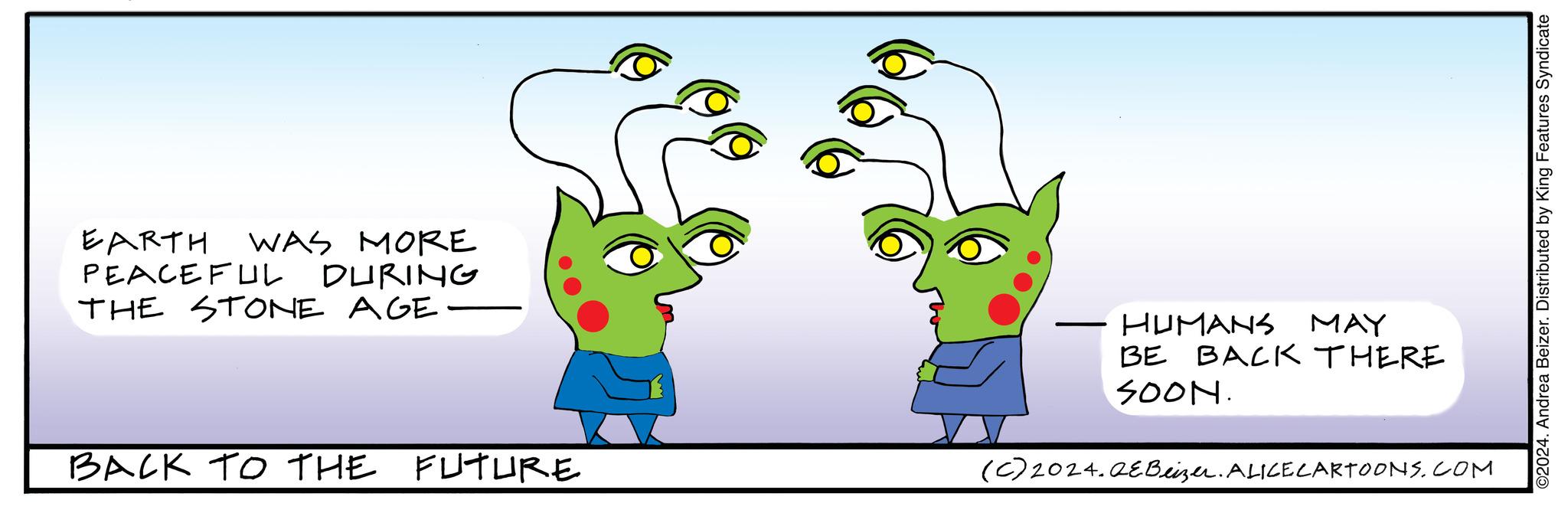 Organism OCR: EARTH WAS MORE PEACEFUL DURING THE STONE AGE BACK TO THE FUTURE HUMANS MAY BE BACK THERE SOON. (c) 2024.QEBeizer. ALICE CARTOONS.COM ©2024. Andrea Beizer. Distributed by King Features Syndicate EARTH WAS MORE PEACEFUL DURING THE STONE AGE BACK TO THE FUTURE HUMANS MAY BE BACK THERE SOON . ( c ) 2024.QEBeizer . ALICE CARTOONS.COM © 2024 . Andrea Beizer . Distributed by King Features Syndicate