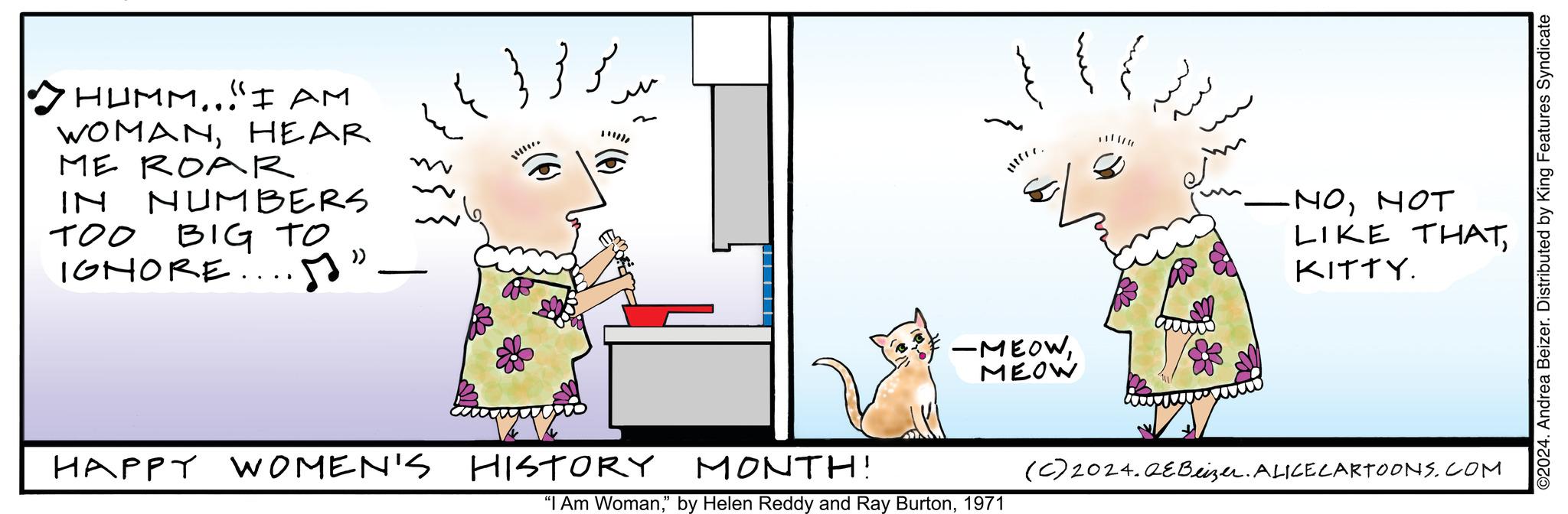 Sharing OCR: HUMM...I AM WOMANHEAR ME ROAR IN NUMBERS TOO BIG TO IGNORE...." - HAPPY WOMEN'S ?? ???? 4 !!!!!!. HISTORY -MEOWMEOW MONTH! "I Am Woman1971 -NONOT LIKE THATKITTY. (c) 2024. QEBeizer. ALICE CARTOONS.COM ©2024. Andrea Beizer. Distributed by King Features Syndicate HUMM ... I AM WOMANHEAR ME ROAR IN NUMBERS TOO BIG TO IGNORE .... " - HAPPY WOMEN'S ?? ???? 4 !!!!!! . HISTORY -MEOWMEOW MONTH ! " I Am Woman" by Helen Reddy and Ray Burton1971 -NONOT LIKE THATKITTY . ( c ) 2024. QEBeizer . ALICE CARTOONS.COM © 2024 . Andrea Beizer . Distributed by King Features Syndicate