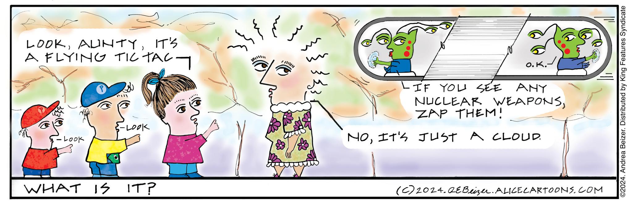 Art OCR: LOOKIT'S A FLYING TIC TACT 1111 Look -LOOK WHAT IS IS IT? wwwwww O. K.- -IF YOU SEE ANY NUCLEAR WEAPONSZAP THEM! NOIT'S JUST A CLOUD. (C) 2024.QeBeizer. ALICE CARTOONS.COM ©2024. Andrea Beizer. Distributed by King Features Syndicate LOOKIT'S A FLYING TIC TACT 1111 Look -LOOK WHAT IS IS IT ? wwwwww O. K.- -IF YOU SEE ANY NUCLEAR WEAPONSZAP THEM ! NOIT'S JUST A CLOUD . ( C ) 2024.QeBeizer . ALICE CARTOONS.COM © 2024 . Andrea Beizer . Distributed by King Features Syndicate