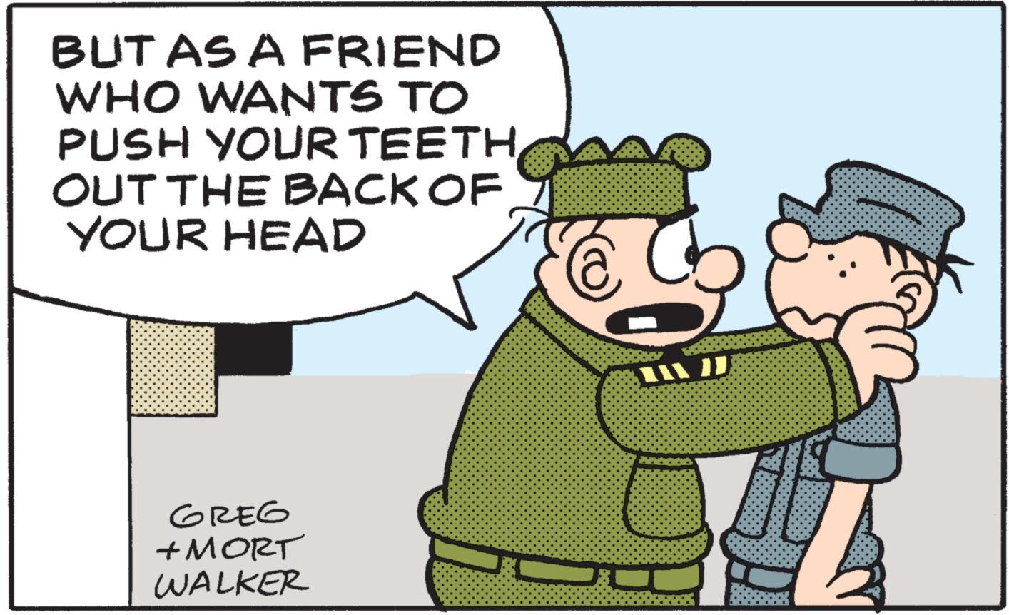 Event OCR: BUT AS A FRIEND WHO WANTS TO PUSH YOUR TEETH OUT THE BACK OF YOUR HEAD GREG +MORT WALKER 11/1 BUT AS A FRIEND WHO WANTS TO PUSH YOUR TEETH OUT THE BACK OF YOUR HEAD GREG + MORT WALKER 11/1