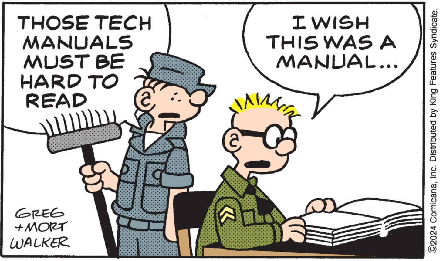 Illustration OCR: THOSE TECH MANUALS MUST BE HARD TO READ GREG +MORT WALKER I WISH THIS WAS A MANUAL... I Aabe ****** boods NIN ?2024 ComicanaInc. Distributed by King Features Syndicate. THOSE TECH MANUALS MUST BE HARD TO READ GREG + MORT WALKER I WISH THIS WAS A MANUAL ... I Aabe ****** boods NIN ?2024 ComicanaInc. Distributed by King Features Syndicate .