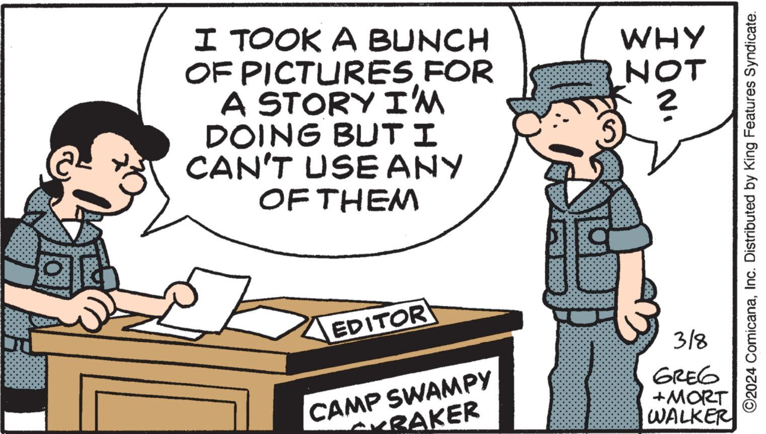 Conversation OCR: I TOOK A BUNCH OF PICTURES FOR A STORY I'M DOING BUT I CAN'T USE ANY OF THEM EDITOR CAMP SWAMPY RAKER WHY NOT ? 3/8 GREG +MORT WALKER ?2024 ComicanaInc. Distributed by King Features Syndicate. I TOOK A BUNCH OF PICTURES FOR A STORY I'M DOING BUT I CAN'T USE ANY OF THEM EDITOR CAMP SWAMPY RAKER WHY NOT ? 3/8 GREG + MORT WALKER ?2024 ComicanaInc. Distributed by King Features Syndicate .
