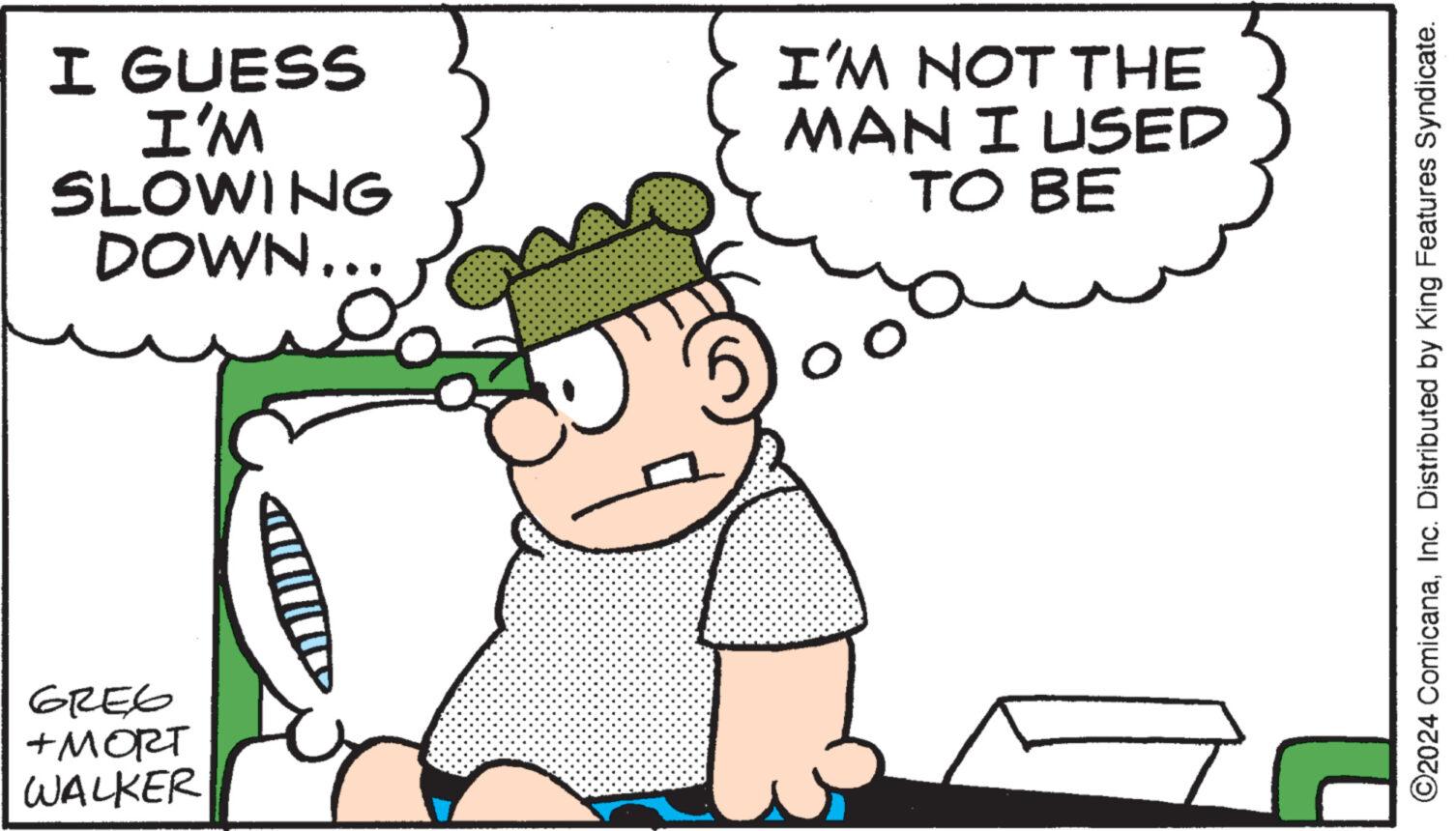 People OCR: I GUESS I'M SLOWING DOWN... GREG +MORT WALKER I'M NOT THE MAN I USED TO BE 7 ?2024 ComicanaInc. Distributed by King Features Syndicate. I GUESS I'M SLOWING DOWN ... GREG + MORT WALKER I'M NOT THE MAN I USED TO BE 7 ?2024 ComicanaInc. Distributed by King Features Syndicate .
