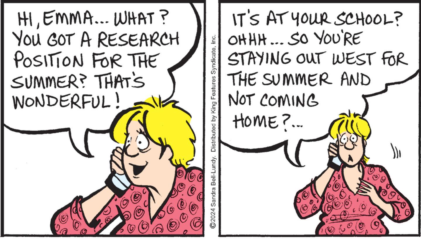 Mammal OCR: HIEMMA... WHAT? You GOT A RESEARCH POSITION FOR THE SUMMER? THAT'S WONDERFUL! IT'S AT YOUR SCHOOL? OHHH... SO YOU'RE STAYING THE OUT WEST FOR SUMMER AND NOT COMING HOME?... ©2024 Sandra Bell-Lundy. Distributed by King Features SyndicateInc. HIEMMA ... WHAT ? You GOT A RESEARCH POSITION FOR THE SUMMER ? THAT'S WONDERFUL ! IT'S AT YOUR SCHOOL ? OHHH ... SO YOU'RE STAYING THE OUT WEST FOR SUMMER AND NOT COMING HOME ? ... © 2024 Sandra Bell - Lundy . Distributed by King Features Syndicate