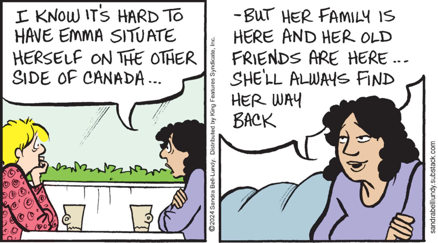 Font OCR: I KNOW IT'S HARD TO HAVE EMMA SITUATE HERSELF ON THE OTHER SIDE OF CANADA... ©2024 Sandra Bell-Lundy. Distributed by King Features SyndicateInc. -BUT HER FAMILY IS HERE AND HER OLD FRIENDS ARE HERE... SHE'LL ALWAYS FIND HER WAY BACK sandrabelllundy.substack.com I KNOW IT'S HARD TO HAVE EMMA SITUATE HERSELF ON THE OTHER SIDE OF CANADA ... © 2024 Sandra Bell - Lundy . Distributed by King Features SyndicateInc. -BUT HER FAMILY IS HERE AND HER OLD FRIENDS ARE HERE ... SHE'LL ALWAYS FIND HER WAY BACK sandrabelllundy.substack.com