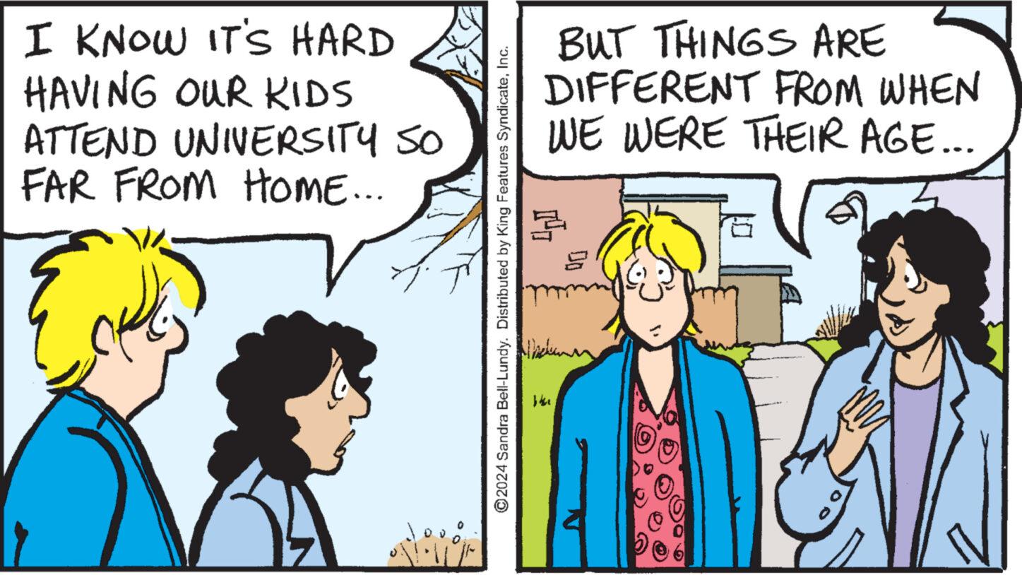 Happy OCR: I KNOW IT'S HARD HAVING OUR KIDS ATTEND UNIVERSITY SO FAR FROM HOME... ©2024 Sandra Bell-Lundy. Distributed by King Features SyndicateInc. b4e BUT THINGS ARE DIFFERENT FROM WHEN WE WERE THEIR AGE... H ?? I KNOW IT'S HARD HAVING OUR KIDS ATTEND UNIVERSITY SO FAR FROM HOME ... © 2024 Sandra Bell - Lundy . Distributed by King Features SyndicateInc. b4e BUT THINGS ARE DIFFERENT FROM WHEN WE WERE THEIR AGE ... H ??