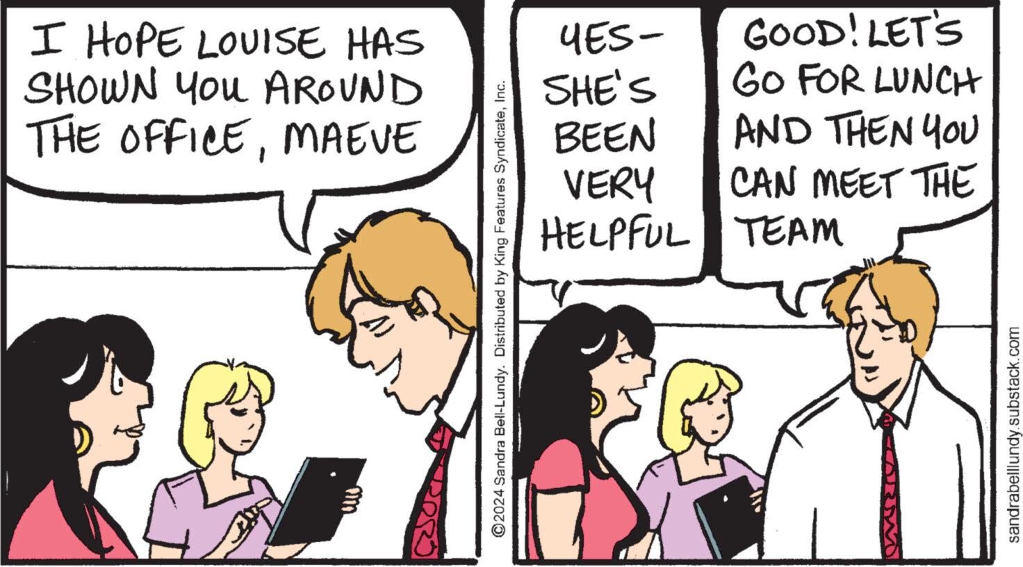 People OCR: I HOPE LOUISE HAS SHOWN You AROUND THE OFFICEMAEVE m YES- GOOD! LET'S SHE'S GO FOR LUNCH BEEN AND THEN YOU VERY CAN MEET THE HELPFUL TEAM ©2024 Sandra Bell-Lundy. Distributed by King Features SyndicateInc. sandrabelllundy.substack.com I HOPE LOUISE HAS SHOWN You AROUND THE OFFICEMAEVE m YES- GOOD ! LET'S SHE'S GO FOR LUNCH BEEN AND THEN YOU VERY CAN MEET THE HELPFUL TEAM © 2024 Sandra Bell - Lundy . Distributed by King Features SyndicateInc. sandrabelllundy.substack.com