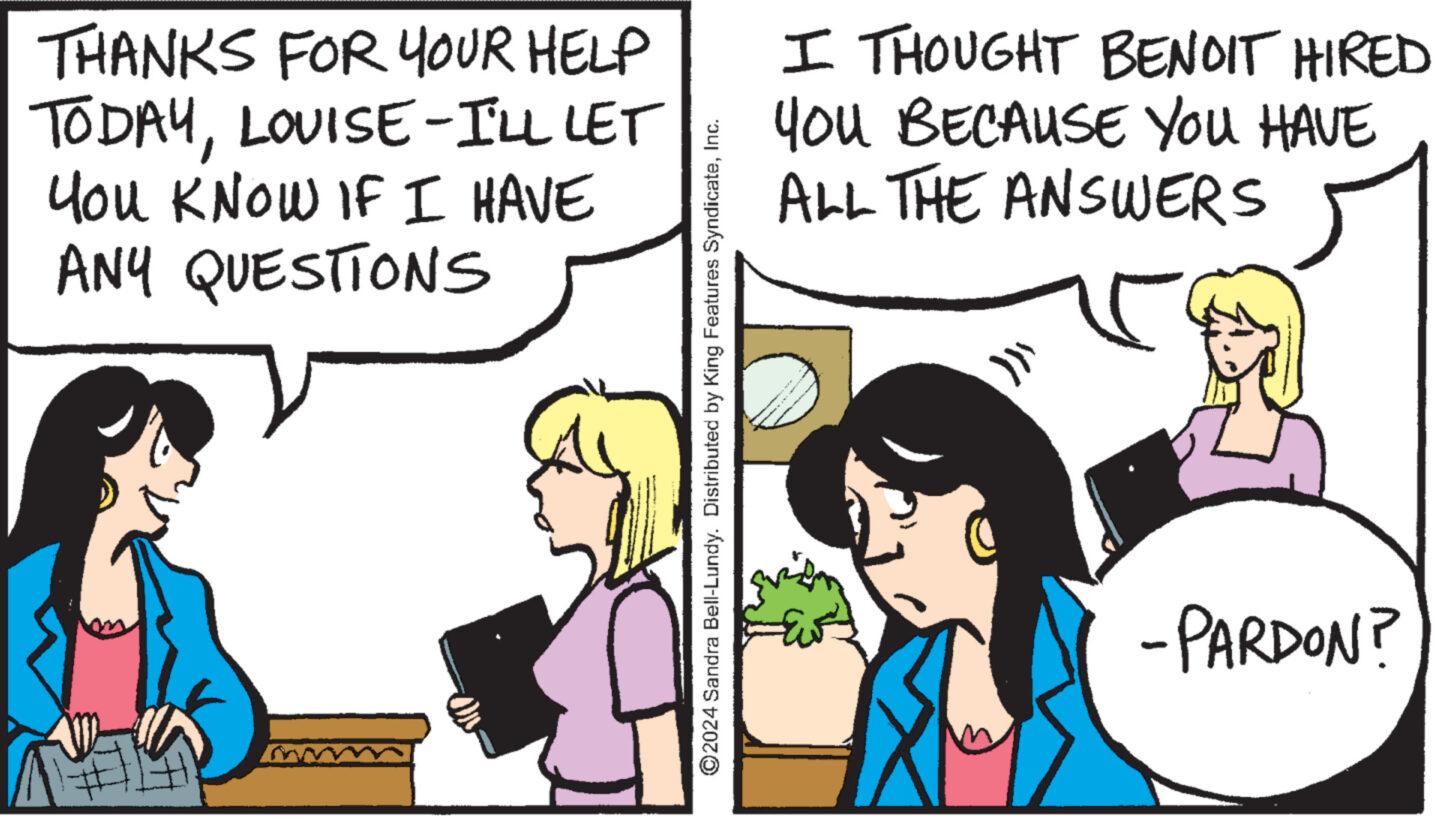Adaptation OCR: THANKS FOR YOUR HELP TODAYLOUISE-I'LL LET You KNOW IF I HAVE ANY QUESTIONS 2024 Sandra Bell-Lundy. Distributed by King Features SyndicateInc. I THOUGHT BENOIT HIRED YOU BECAUSE YOU HAVE ALL THE ANSWERS - "" - PARDON? THANKS FOR YOUR HELP TODAYLOUISE - I'LL LET You KNOW IF I HAVE ANY QUESTIONS 2024 Sandra Bell - Lundy . Distributed by King Features SyndicateInc. I THOUGHT BENOIT HIRED YOU BECAUSE YOU HAVE ALL THE ANSWERS - " " - PARDON ?