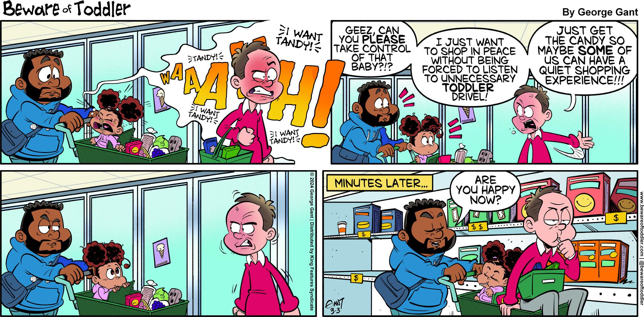 Line OCR: Beware of Toddler TANDY! AM I WANT TANDY! I WANT GEEZCAN TANDY! TAKE CONTROL YOU PLEASE I WANT TANDY! ?2024 George Gant | Distributed by King Features Syndicate OF THAT BABY?!? GANT 3.3 MINUTES LATER... $ I JUST WANT TO SHOP IN PEACE WITHOUT BEING FORCED TO LISTEN TO UNNECESSARY TODDLER DRIVEL! .... ARE YOU HAPPY NOW? ..... $$ By George Gant JUST GET THE CANDY SO MAYBE SOME OF US CAN HAVE A QUIET SHOPPING EXPERIENCE!!! IPO www.bewareoftoddler.com | @bewareoftoddler Beware of Toddler TANDY ! AM I WANT TANDY ! I WANT GEEZCAN TANDY ! TAKE CONTROL YOU PLEASE I WANT TANDY ! ?2024 George Gant | Distributed by King Features Syndicate OF THAT BABY ? ! ? GANT 3.3 MINUTES LATER ... $ I JUST WANT TO SHOP IN PEACE WITHOUT BEING FORCED TO LISTEN TO UNNECESSARY TODDLER DRIVEL ! .... ARE YOU HAPPY NOW ? ..... $$ By George Gant JUST GET THE CANDY SO MAYBE SOME OF US CAN HAVE A QUIET SHOPPING EXPERIENCE !!! IPO www.bewareoftoddler.com | @bewareoftoddler