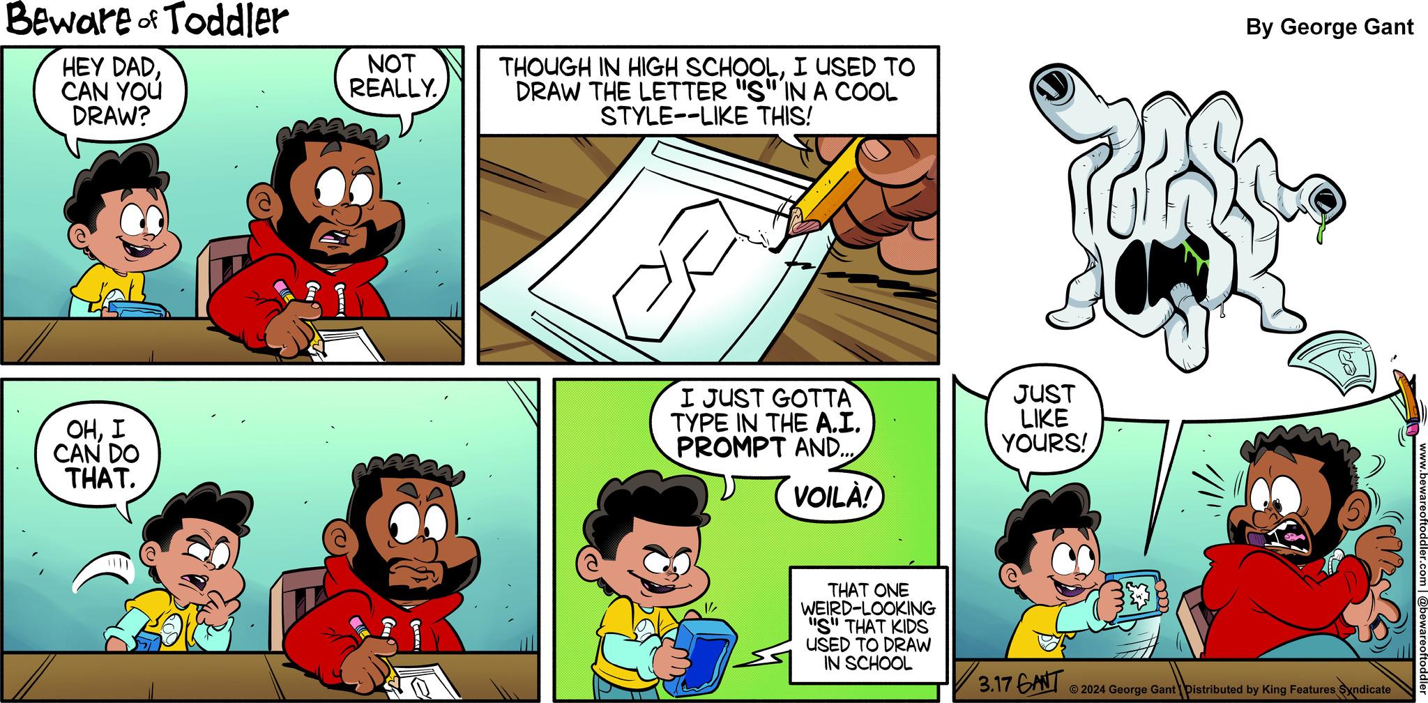 Font OCR: Beware of Toddler HEY DADCAN YOU DRAW? OHI CAN DO THAT. NOT REALLY. 12 THOUGH IN HIGH SCHOOLI USED TO DRAW THE LETTER "S" IN A COOL STYLE--LIKE THIS! I JUST GOTTA TYPE IN THE A.I. PROMPT AND.... VOILÀ! 1/2 THAT ONE WEIRD-LOOKING "S" THAT KIDS USED TO DRAW IN SCHOOL JUST LIKE YOURS! 3.17 GANT By George Gant ?2024 George Gant Distributed by King Features Syndicate www.bewareoftoddler @bewareoftoddler Beware of Toddler HEY DADCAN YOU DRAW ? OHI CAN DO THAT . NOT REALLY . 12 THOUGH IN HIGH SCHOOLI USED TO DRAW THE LETTER " S " IN A COOL STYLE -- LIKE THIS ! I JUST GOTTA TYPE IN THE A.I. PROMPT AND .... VOILÀ ! 1/2 THAT ONE WEIRD - LOOKING " S " THAT KIDS USED TO DRAW IN SCHOOL JUST LIKE YOURS ! 3.17 GANT By George Gant ?2024 George Gant Distributed by King Features Syndicate www.bewareoftoddler @bewareoftoddler