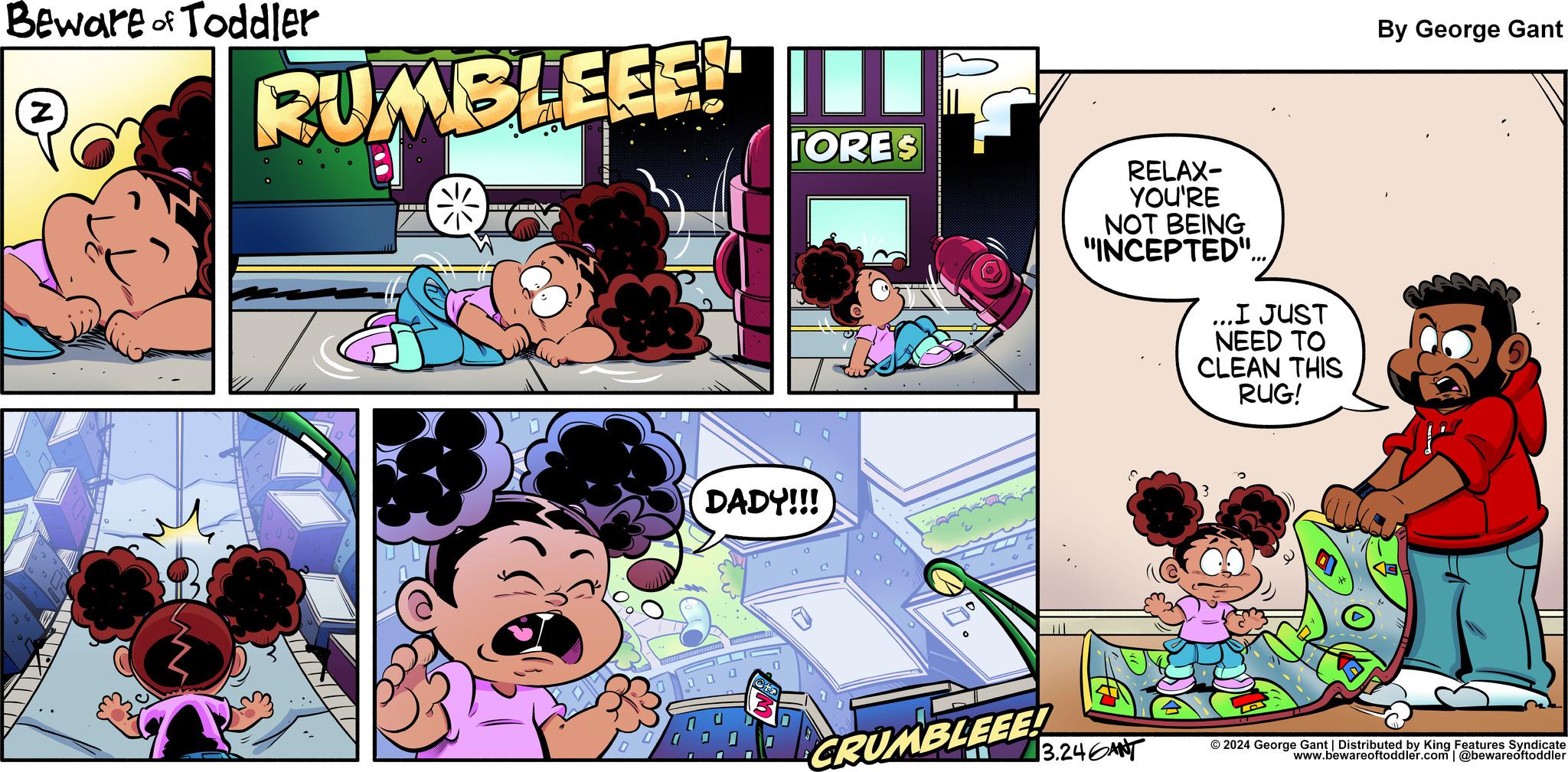 Comic book OCR: Beware of Toddler Z RUMBLEEE! IT TORES MINI NAV DADY!!! Ota CRUMBLEEE! RELAX- YOU'RE NOT BEING "INCEPTED"... E 3.246ANT I JUST NEED TO CLEAN THIS RUG! 3 By George Gant : © 2024 George Gant | Distributed by King Features Syndicate www.bewareoftoddler.com | @bewareoftoddler Beware of Toddler Z RUMBLEEE ! IT TORES MINI NAV DADY !!! Ota CRUMBLEEE ! RELAX YOU'RE NOT BEING " INCEPTED " ... E 3.246ANT I JUST NEED TO CLEAN THIS RUG ! 3 By George Gant : © 2024 George Gant | Distributed by King Features Syndicate www.bewareoftoddler.com | @bewareoftoddler