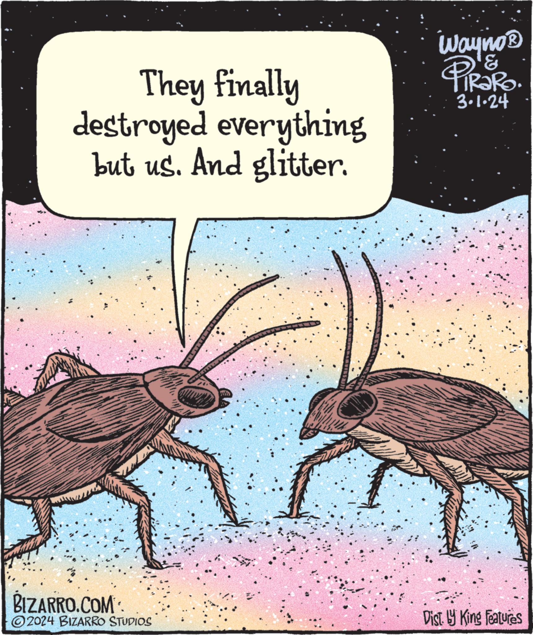 Terrestrial animal OCR: They finally destroyed everything but us. And glitter. BIZARRO.COM: ?2024 BIZARRO STUDIOS Wayno ? ? 3.1.24 Dist. by King Features They finally destroyed everything but us . And glitter . BIZARRO.COM : ?2024 BIZARRO STUDIOS Wayno ? ? 3.1.24 Dist . by King Features