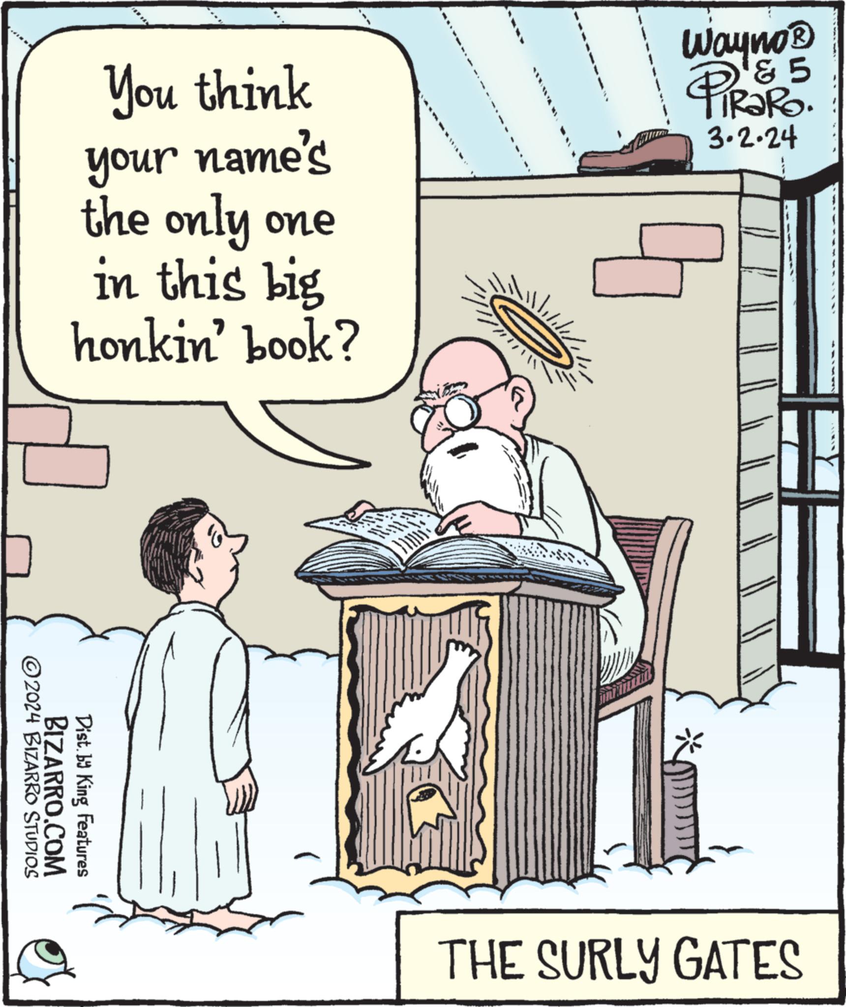 Art OCR: ?2024 BIZARRO STUDIOS You think your name's the only one in this big honkin' book? BIZARRO.COM Dist.by King Features **** 19 Wayno? 5 TRap 3.2.24 9 B THE SURLY GATES ?2024 BIZARRO STUDIOS You think your name's the only one in this big honkin ' book ? BIZARRO.COM Dist.by King Features **** 19 Wayno? 5 TRap 3.2.24 9 B THE SURLY GATES