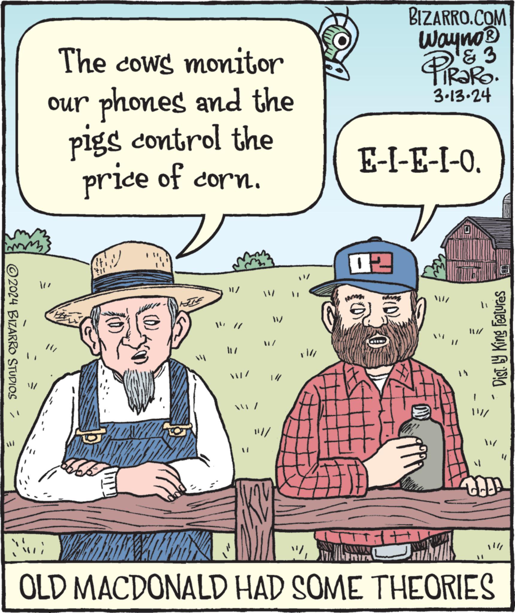 Art OCR: my 2024 BIZARRO STUDIOS The cows monitor our phones and the pigs control the price of corn. V til SK CA E-I-E-I-O. 02 BIZARRO.COM Wayno? PiRaRo. '?? 3.13.24 Ng 1++ T WWW Dist. by King Features OLD MACDONALD HAD SOME THEORIES my 2024 BIZARRO STUDIOS The cows monitor our phones and the pigs control the price of corn . V til SK CA E - I - E - I - O . 02 BIZARRO.COM Wayno? PiRaRo . '?? 3.13.24 Ng 1 ++ T WWW Dist . by King Features OLD MACDONALD HAD SOME THEORIES