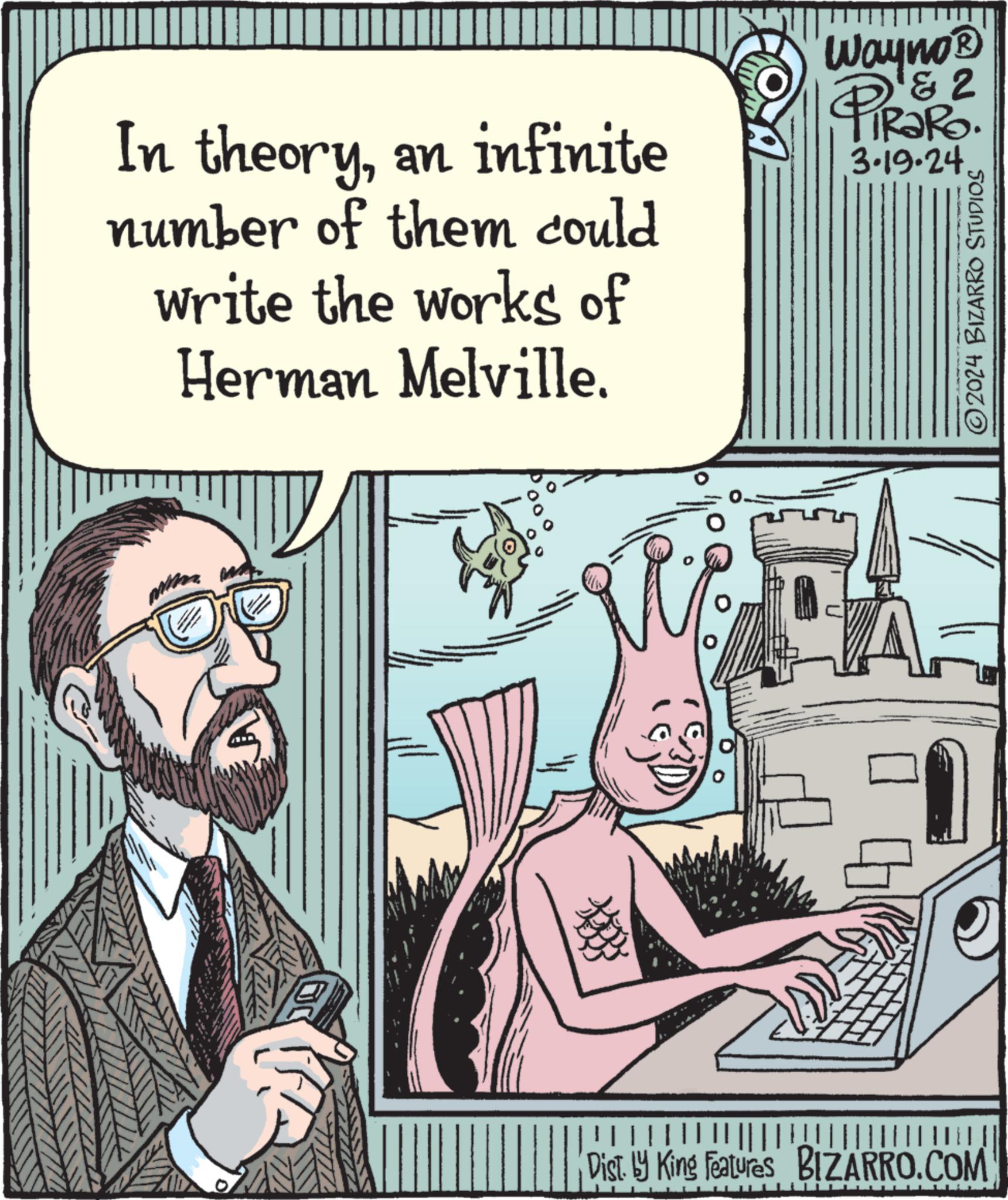 Beard OCR: In theoryan infinite number of them could write the works of Herman Melville. Wayno? PRORO & 2 3.19-24 ?2024 BIZARRO STUDIOS Dist. by King Features BIZARRO.COM In theoryan infinite number of them could write the works of Herman Melville . Wayno? PRORO & 2 3.19-24 ?2024 BIZARRO STUDIOS Dist . by King Features BIZARRO.COM