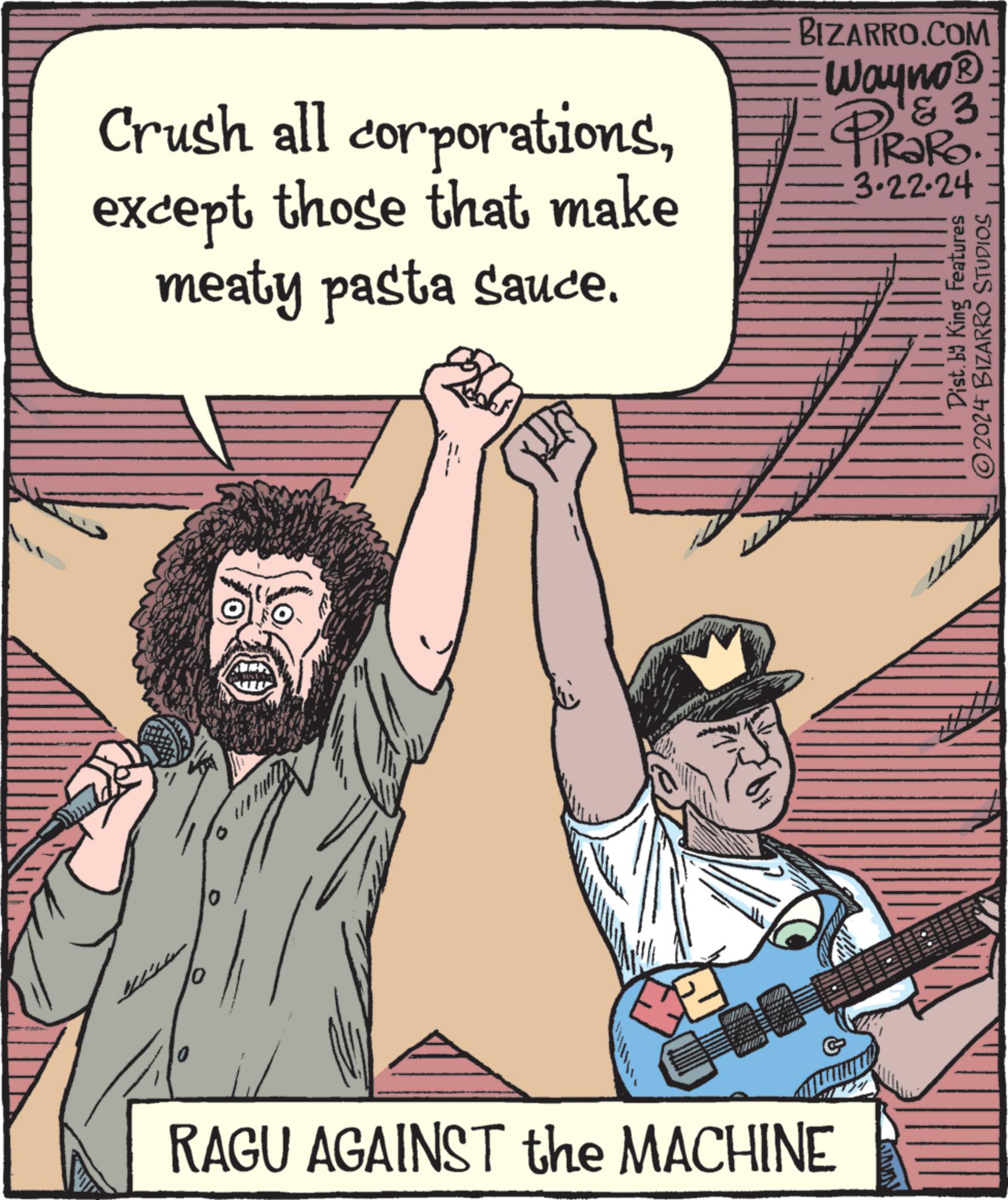 Happy OCR: Crush all corporationsexcept those that make meaty pasta sauce. 10 UNES SE WE BIZARRO.COM Wayno® & 3 PIRORO 3.22.24 Dist. by King Features ?2024 BIZARRO STUDIOS poenam RAGU AGAINST the MACHINE Crush all corporationsexcept those that make meaty pasta sauce . 10 UNES SE WE BIZARRO.COM Wayno® & 3 PIRORO 3.22.24 Dist . by King Features ?2024 BIZARRO STUDIOS poenam RAGU AGAINST the MACHINE