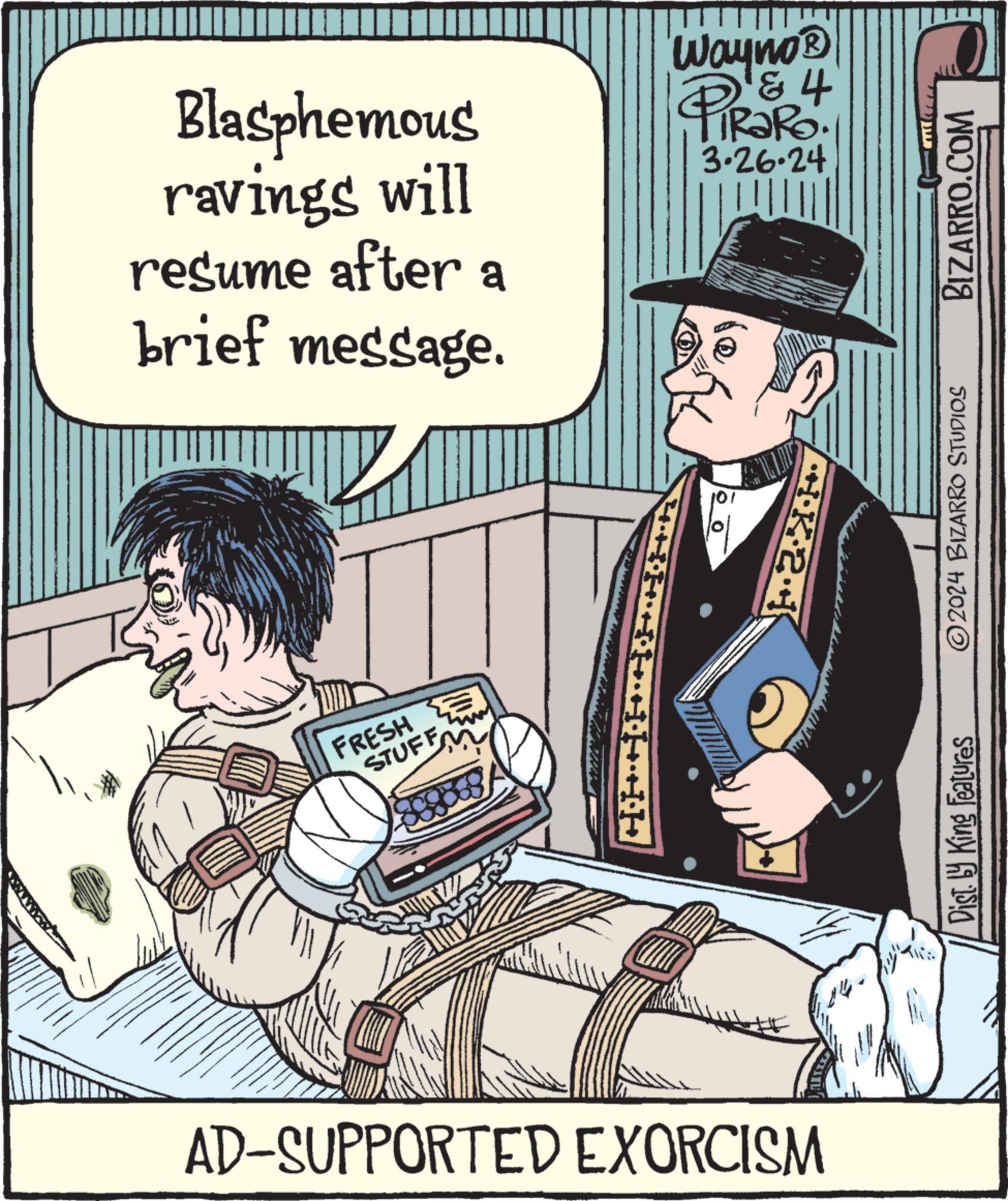Humour OCR: Blasphemous ravings will resume after a brief message. FRESH STUFF H AD-SUPPORTED EXORCISM Wayno? & 4 PiRaRo 3.26.24 K21 Dist. by King Features ©2024 BIZARRO STUDIOS BIZARRO.COM Blasphemous ravings will resume after a brief message . FRESH STUFF H AD - SUPPORTED EXORCISM Wayno? & 4 PiRaRo 3.26.24 K21 Dist . by King Features © 2024 BIZARRO STUDIOS BIZARRO.COM