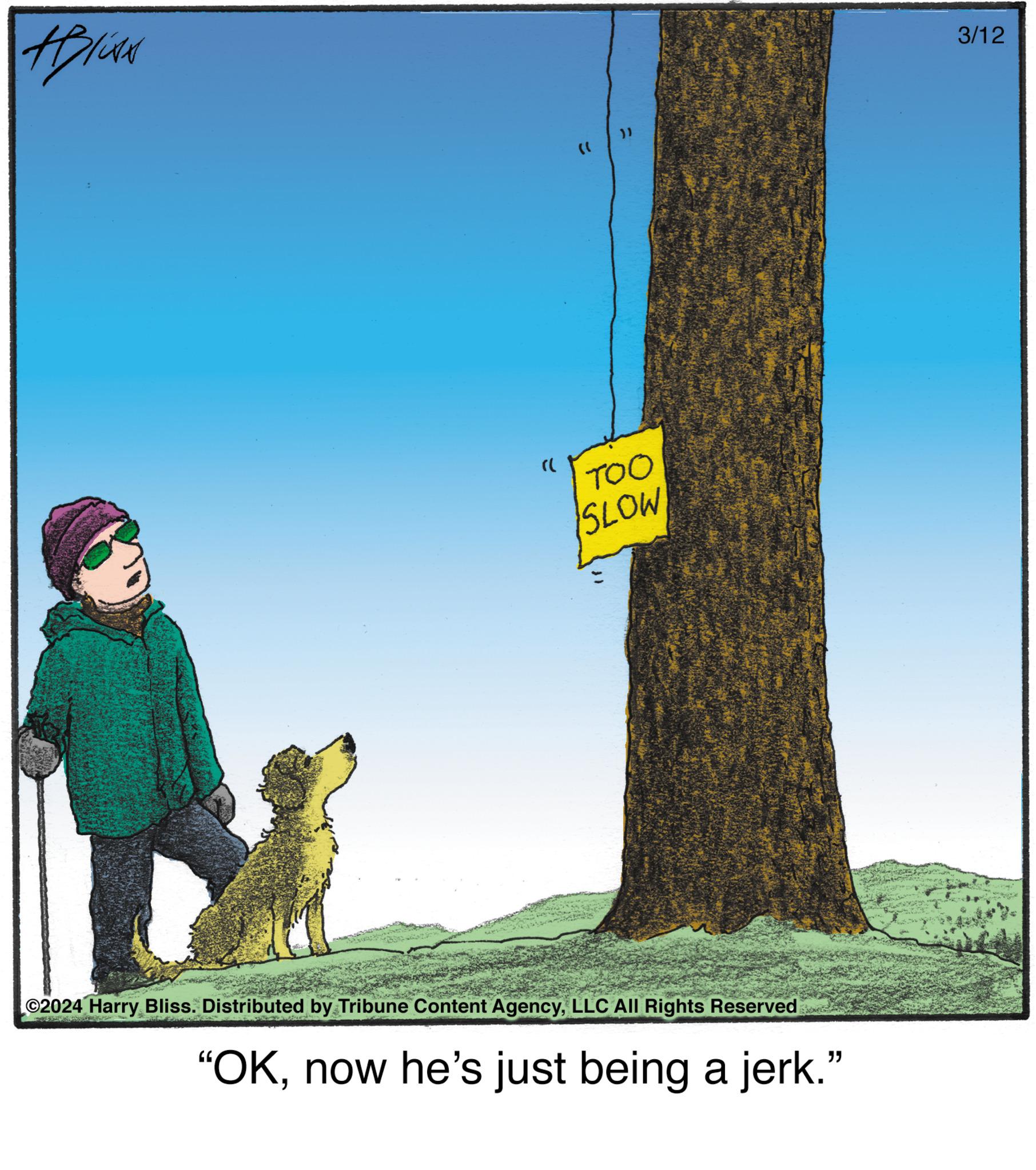 Trunk OCR: HIN (( }} TOO SLOW ©2024 Harry Bliss. Distributed by Tribune Content AgencyLLC All Rights Reserved "OKnow he's just being a jerk." 3/12 HIN ( ( } } TOO SLOW © 2024 Harry Bliss . Distributed by Tribune Content AgencyLLC All Rights Reserved " OKnow he's just being a jerk . " 3/12