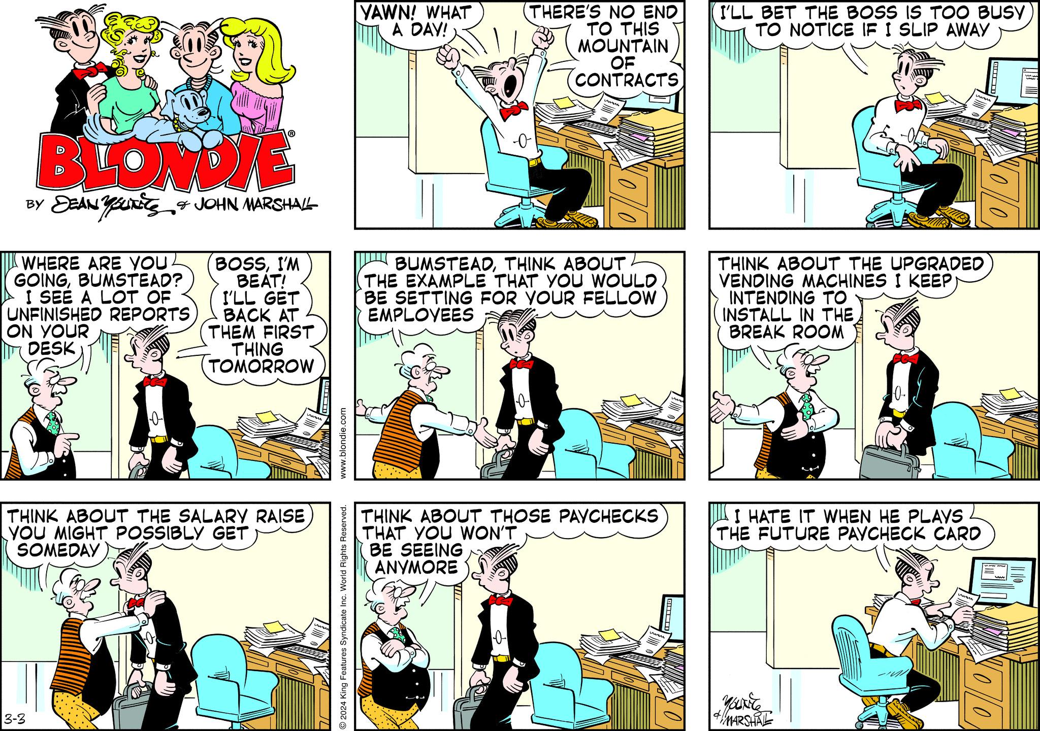 Parallel OCR: BLONDIE BY DEANUTS & JOHN MARSHALL WHERE ARE YOU. GOINGBUMSTEAD? I SEE A LOT OF UNFINISHED REPORTS ON YOUR DESK 0 3-3 BOSSI'M BEAT! I'LL GET BACK AT THEM FIRST THING TOMORROW THINK ABOUT THE SALARY RAISE YOU MIGHT POSSIBLY GET SOMEDAY www.blondie.com 2024 King Features Syndicate Inc. World Rights Reserved. YAWN! WHAT A DAY! (THERE'S NO END TO THIS MOUNTAIN OF CONTRACTS 00 BUMSTEADTHINK ABOUT THE EXAMPLE THAT YOU WOULD BE SETTING FOR YOUR FELLOW EMPLOYEES 0 THINK ABOUT THOSE PAYCHECKS THAT YOU WON'T BE SEEING ANYMORE vuru D I'LL BET THE BOSS IS TOO BUSY TO NOTICE IF I SLIP AWAY THINK ABOUT THE UPGRADED VENDING MACHINES I KEEP INTENDING TO INSTALL IN THE BREAK ROOM 10. I HATE IT WHEN HE PLAYS THE FUTURE PAYCHECK CARD & MARSHAL VOO NOO BLONDIE BY DEANUTS & JOHN MARSHALL WHERE ARE YOU . GOINGBUMSTEAD ? I SEE A LOT OF UNFINISHED REPORTS ON YOUR DESK 0 3-3 BOSSI'M BEAT ! I'LL GET BACK AT THEM FIRST THING TOMORROW THINK ABOUT THE SALARY RAISE YOU MIGHT POSSIBLY GET SOMEDAY www.blondie.com 2024 King Features Syndicate Inc. World Rights Reserved . YAWN ! WHAT A DAY ! ( THERE'S NO END TO THIS MOUNTAIN OF CONTRACTS 00 BUMSTEADTHINK ABOUT THE EXAMPLE THAT YOU WOULD BE SETTING FOR YOUR FELLOW EMPLOYEES 0 THINK ABOUT THOSE PAYCHECKS THAT YOU WON'T BE SEEING ANYMORE vuru D I'LL BET THE BOSS IS TOO BUSY TO NOTICE IF I SLIP AWAY THINK ABOUT THE UPGRADED VENDING MACHINES I KEEP INTENDING TO INSTALL IN THE BREAK ROOM 10 . I HATE IT WHEN HE PLAYS THE FUTURE PAYCHECK CARD & MARSHAL VOO NOO