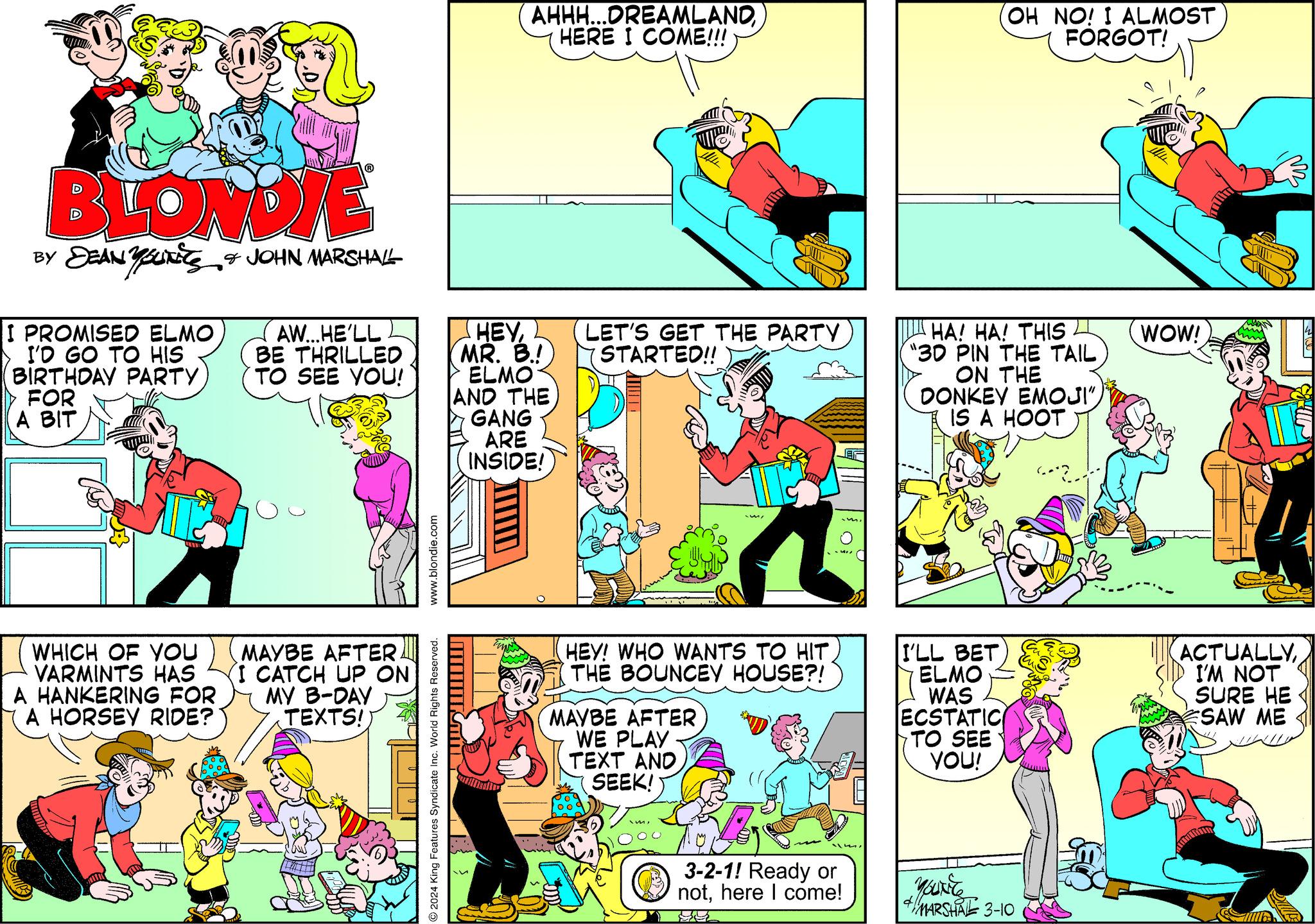Magenta OCR: BLONDIE BY SEAN YOUTS & JOHN MARSHALL I PROMISED ELMO I'D GO TO HIS BIRTHDAY PARTY FOR A BIT WHICH OF YOU VARMINTS HAS A HANKERING FOR A HORSEY RIDE? Sully AW...HE'LL BE THRILLED TO SEE YOU! MAYBE AFTER. I CATCH UP ON MY B-DAY TEXTS!) www.blondie.com 2024 King Features Syndicate Inc. World Rights Reserved. AHHH...DREAMLANDHERE I COME!!! HEYMR. B.! ELMO AND THE MINNKINY GANG ARE INSIDE! LET'S GET THE PARTY STARTED!! HEY! WHO WANTS TO HIT THE BOUNCEY HOUSE?! MAYBE AFTER WE PLAY TEXT AND SEEK! m3-2-1! Ready or nothere I come! HA! HA! THIS "3D PIN THE TAIL ON THE DONKEY EMOJI"IS A HOOT I'LL BET ELMO WAS ECSTATIC OH NO! I ALMOST FORGOT! TO SEE YOU! You're 4 MARSHAL 3-10 WOW! ACTUALLYI'M NOT SURE HE SAW ME BLONDIE BY SEAN YOUTS & JOHN MARSHALL I PROMISED ELMO I'D GO TO HIS BIRTHDAY PARTY FOR A BIT WHICH OF YOU VARMINTS HAS A HANKERING FOR A HORSEY RIDE ? Sully AW ... HE'LL BE THRILLED TO SEE YOU ! MAYBE AFTER . I CATCH UP ON MY B - DAY TEXTS ! ) www.blondie.com 2024 King Features Syndicate Inc. World Rights Reserved . AHHH ... DREAMLANDHERE I COME !!! HEYMR . B. ! ELMO AND THE MINNKINY GANG ARE INSIDE ! LET'S GET THE PARTY STARTED !! HEY ! WHO WANTS TO HIT THE BOUNCEY HOUSE ?! MAYBE AFTER WE PLAY TEXT AND SEEK ! m3-2-1 ! Ready or nothere I come ! HA ! HA ! THIS " 3D PIN THE TAIL ON THE DONKEY EMOJI "IS A HOOT I'LL BET ELMO WAS ECSTATIC OH NO ! I ALMOST FORGOT ! TO SEE YOU ! You're 4 MARSHAL 3-10 WOW ! ACTUALLYI'M NOT SURE HE SAW ME