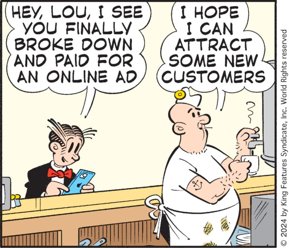 Font OCR: HEYI SEE YOU FINALLY BROKE DOWN AND PAID FOR AN ONLINE AD I HOPE I CAN ATTRACT SOME NEW CUSTOMERS t { O 2024 by King Features SyndicateInc. World Rights reserved HEYI SEE YOU FINALLY BROKE DOWN AND PAID FOR AN ONLINE AD I HOPE I CAN ATTRACT SOME NEW CUSTOMERS t { O 2024 by King Features SyndicateInc. World Rights reserved