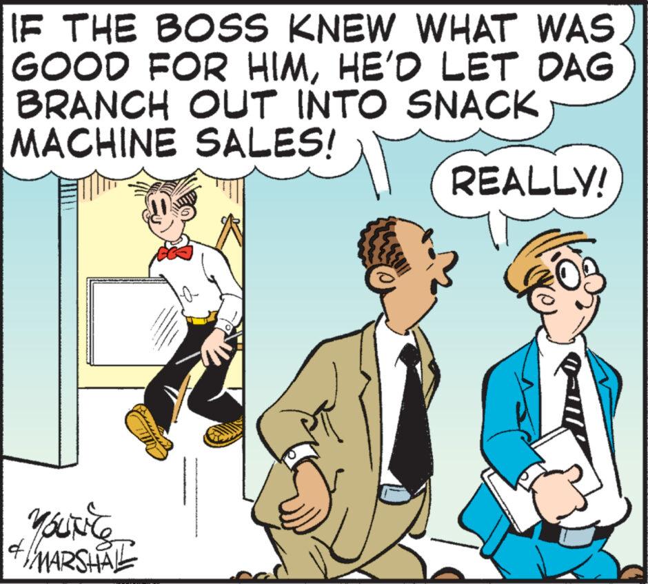 Conversation OCR: IF THE BOSS KNEW WHAT WAS GOOD FOR HIMHE'D LET DAG BRANCH OUT INTO SNACK MACHINE SALES! Younce & MARSHAL REALLY! IF THE BOSS KNEW WHAT WAS GOOD FOR HIMHE'D LET DAG BRANCH OUT INTO SNACK MACHINE SALES ! Younce & MARSHAL REALLY !