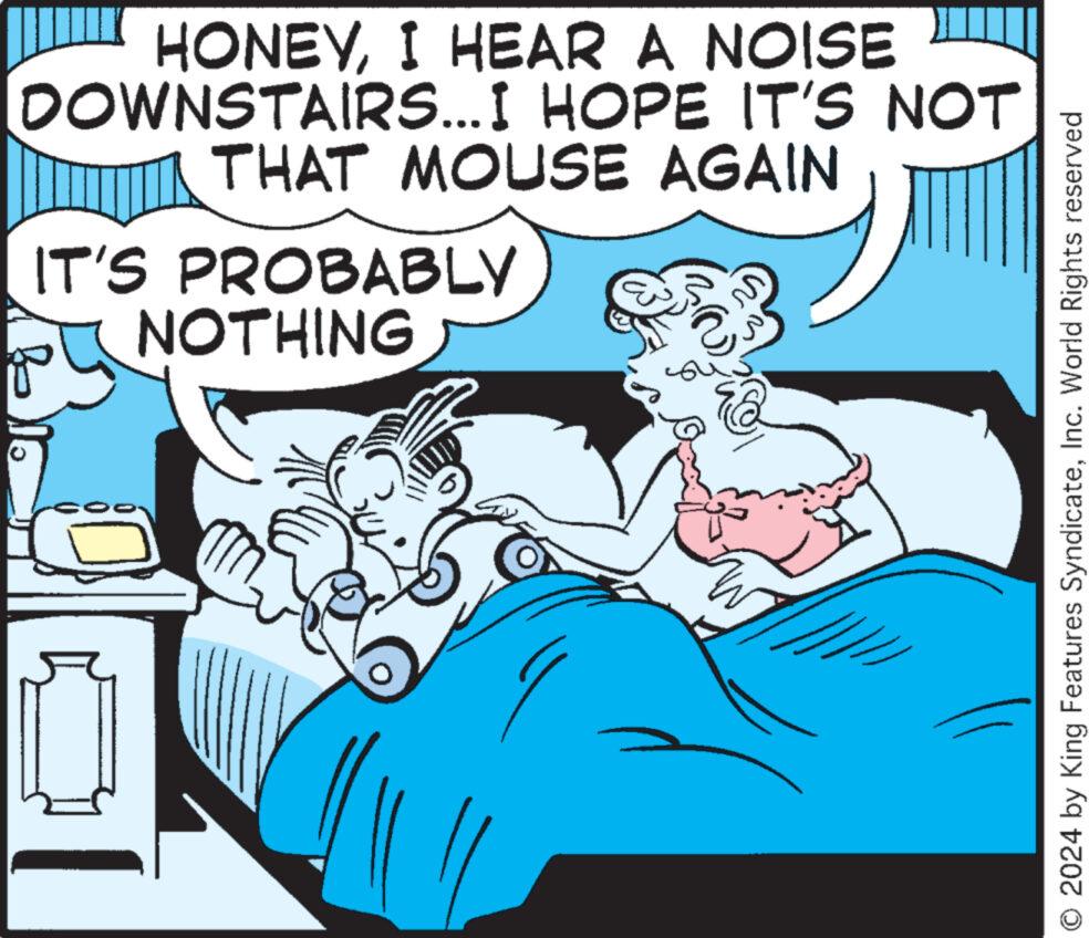 Comic book OCR: HONEYI HEAR A NOISE DOWNSTAIRS...I HOPE IT'S NOT THAT MOUSE AGAIN IT'S PROBABLY NOTHING O 2024 by King Features SyndicateInc. World Rights reserved HONEYI HEAR A NOISE DOWNSTAIRS ... I HOPE IT'S NOT THAT MOUSE AGAIN IT'S PROBABLY NOTHING O 2024 by King Features SyndicateInc. World Rights reserved