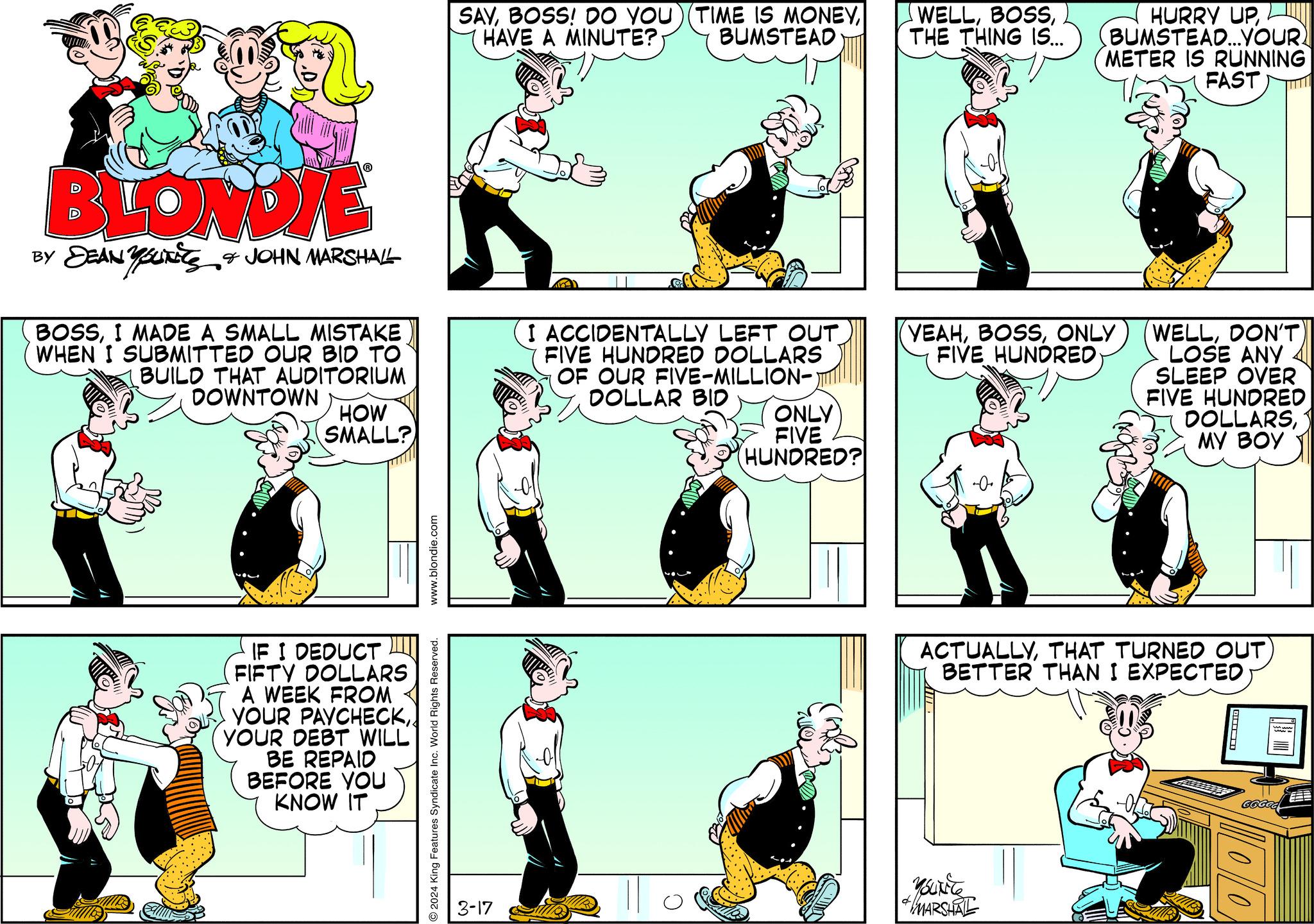 Illustration OCR: BLONDIE BY DEANUTS & JOHN MARSHALL BOSSI MADE A SMALL MISTAKE WHEN I SUBMITTED OUR BID TO BUILD THAT AUDITORIUM DOWNTOWN HOW SMALL? IF I DEDUCT FIFTY DOLLARS A WEEK FROM YOUR PAYCHECKYOUR DEBT WILL BE REPAID BEFORE YOU KNOW IT www.blondie.com 2024 King Features Syndicate Inc. World Rights Reserved. SAYHAVE A MINUTE? BUMSTEAD 3-17 I ACCIDENTALLY LEFT OUT FIVE HUNDRED DOLLARS OF OUR FIVE-MILLION- DOLLAR BID ONLY FIVE (HUNDRED? WELLTHE THING IS... YEAHONLY FIVE HUNDRED HURRY UPBUMSTEAD...YOUR? METER IS RUNNING FAST Mourite ACTUALLYTHAT TURNED OUT) BETTER THAN I EXPECTED MARSHAL WELLDON'T LOSE ANY SLEEP OVER FIVE HUNDRED DOLLARSMY BOY ???? GCGCG DO BLONDIE BY DEANUTS & JOHN MARSHALL BOSSI MADE A SMALL MISTAKE WHEN I SUBMITTED OUR BID TO BUILD THAT AUDITORIUM DOWNTOWN HOW SMALL ? IF I DEDUCT FIFTY DOLLARS A WEEK FROM YOUR PAYCHECKYOUR DEBT WILL BE REPAID BEFORE YOU KNOW IT www.blondie.com 2024 King Features Syndicate Inc. World Rights Reserved . SAYBOSS ! DO YOU ) ( TIME IS MONEYHAVE A MINUTE ? BUMSTEAD 3-17 I ACCIDENTALLY LEFT OUT FIVE HUNDRED DOLLARS OF OUR FIVE - MILLION DOLLAR BID ONLY FIVE ( HUNDRED ? WELLTHE THING IS ... YEAHONLY FIVE HUNDRED HURRY UPBUMSTEAD ... YOUR ? METER IS RUNNING FAST Mourite ACTUALLYTHAT TURNED OUT ) BETTER THAN I EXPECTED MARSHAL WELLDON'T LOSE ANY SLEEP OVER FIVE HUNDRED DOLLARSMY BOY ???? GCGCG DO