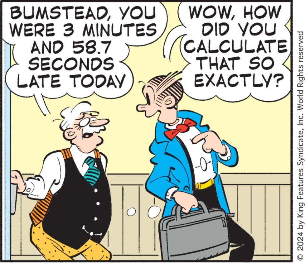 Humour OCR: BUMSTEADYOU WERE 3 MINUTES AND 58.7 SECONDS LATE TODAY WOWHOW DID YOU CALCULATE THAT SO EXACTLY? O2024 by King Features SyndicateInc. World Rights reserved BUMSTEADYOU WERE 3 MINUTES AND 58.7 SECONDS LATE TODAY WOWHOW DID YOU CALCULATE THAT SO EXACTLY ? O2024 by King Features SyndicateInc. World Rights reserved