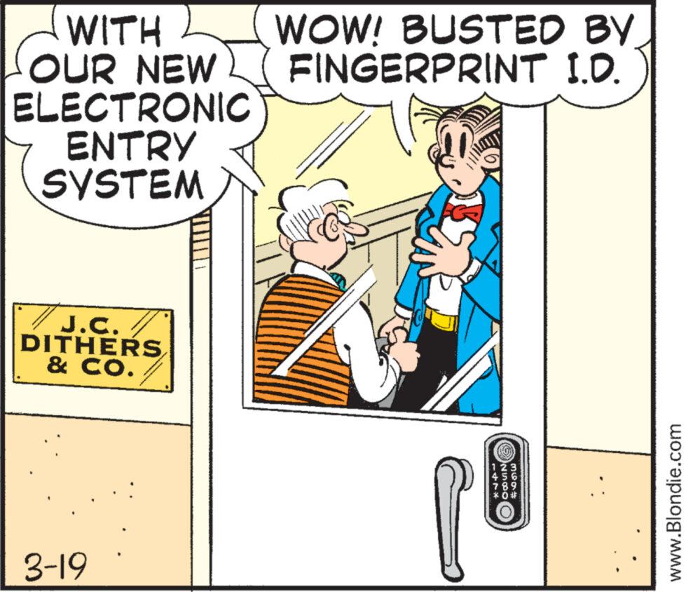 Parallel OCR: WITH OUR NEW ELECTRONIC ENTRY SYSTEM J.C. DITHERS & CO. 3-19 WOW! BUSTED BY FINGERPRINT I.D. 1 2 3 4 5 6 www.Blondie.com WITH OUR NEW ELECTRONIC ENTRY SYSTEM J.C. DITHERS & CO . 3-19 WOW ! BUSTED BY FINGERPRINT I.D. 1 2 3 4 5 6 www.Blondie.com