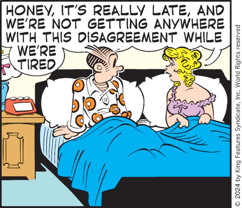 Humour OCR: D HONEYAND WE'RE NOT GETTING ANYWHERE WITH THIS DISAGREEMENT WHILE WE'RE TIRED O2024 by King Features SyndicateInc. World Rights reserved D HONEYIT'S REALLY LATEAND WE'RE NOT GETTING ANYWHERE WITH THIS DISAGREEMENT WHILE WE'RE TIRED O2024 by King Features SyndicateInc. World Rights reserved
