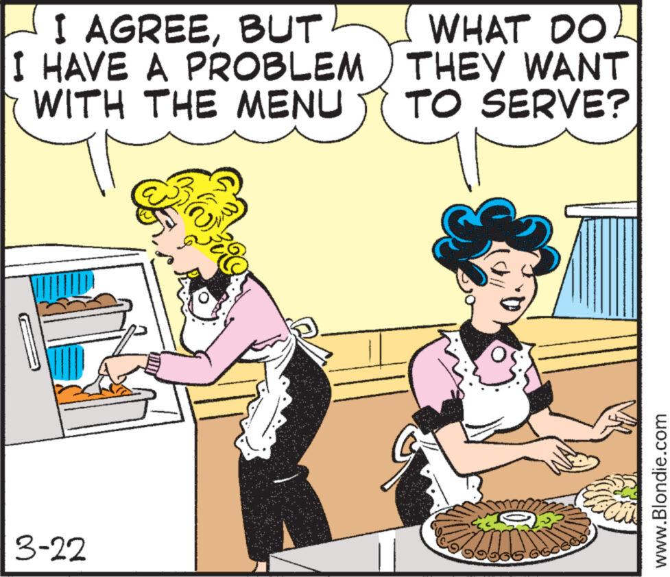 Rectangle OCR: 3-22 I AGREEBUT I HAVE A PROBLEM WITH THE MENU WHAT DO THEY WANT TO SERVE? www.Blondie.com 3-22 I AGREEBUT I HAVE A PROBLEM WITH THE MENU WHAT DO THEY WANT TO SERVE ? www.Blondie.com