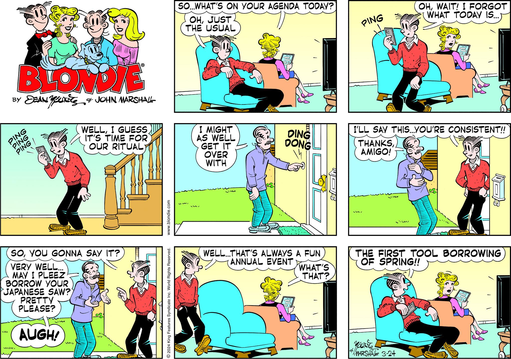 Illustration OCR: BLONDIE BY DEAN YOUIKES & JOHN MARSHALL PING PING PING I IM Ummin SOYOU GONNA SAY IT? VERY WELL... MAY I PLEEZ BORROW YOUR JAPANESE SAW? PRETTY PLEASE? AUGH! um. WELLI GUESS IT'S TIME FOR OUR RITUAL) WI Vio ww www.blondie.com © 2024 King Features Syndicate Inc. World Rights Reserved. SO...WHAT'S ON YOUR AGENDA TODAY? OHJUST THE USUAL TA I MIGHT AS WELL GET IT OVER WITH DING DONG WELL...THAT'S ALWAYS A FUN (ANNUAL EVENT WHAT'S THAT? PING I'LL SAY THIS...YOU'RE CONSISTENT!! THANKSAMIGO! OHWAIT! I FORGOT WHAT TODAY IS...) mi YOUNG MARSHAL 3-24 THE FIRST TOOL BORROWING OF SPRING!! BLONDIE BY DEAN YOUIKES & JOHN MARSHALL PING PING PING I IM Ummin SOYOU GONNA SAY IT ? VERY WELL ... MAY I PLEEZ BORROW YOUR JAPANESE SAW ? PRETTY PLEASE ? AUGH ! um . WELLI GUESS IT'S TIME FOR OUR RITUAL ) WI Vio ww www.blondie.com © 2024 King Features Syndicate Inc. World Rights Reserved . SO ... WHAT'S ON YOUR AGENDA TODAY ? OHJUST THE USUAL TA I MIGHT AS WELL GET IT OVER WITH DING DONG WELL ... THAT'S ALWAYS A FUN ( ANNUAL EVENT WHAT'S THAT ? PING I'LL SAY THIS ... YOU'RE CONSISTENT !! THANKSAMIGO ! OHWAIT ! I FORGOT WHAT TODAY IS ... ) mi YOUNG MARSHAL 3-24 THE FIRST TOOL BORROWING OF SPRING !!