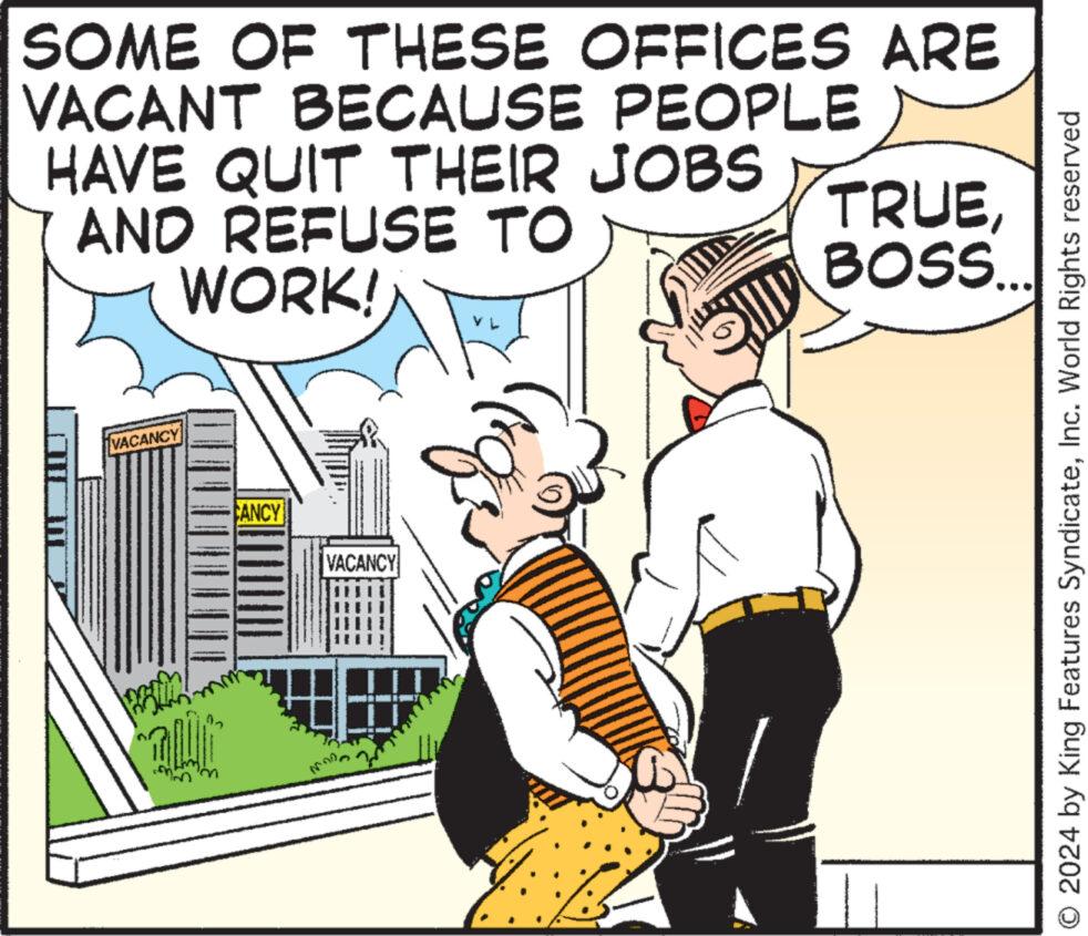 Interaction OCR: SOME OF THESE OFFICES ARE VACANT BECAUSE PEOPLE HAVE QUIT THEIR JOBS AND REFUSE TO WORK! TRUEBOSS... VACANCY CANCY VACANCY O 2024 by King Features SyndicateInc. World Rights reserved SOME OF THESE OFFICES ARE VACANT BECAUSE PEOPLE HAVE QUIT THEIR JOBS AND REFUSE TO WORK ! TRUEBOSS ... VACANCY CANCY VACANCY O 2024 by King Features SyndicateInc. World Rights reserved