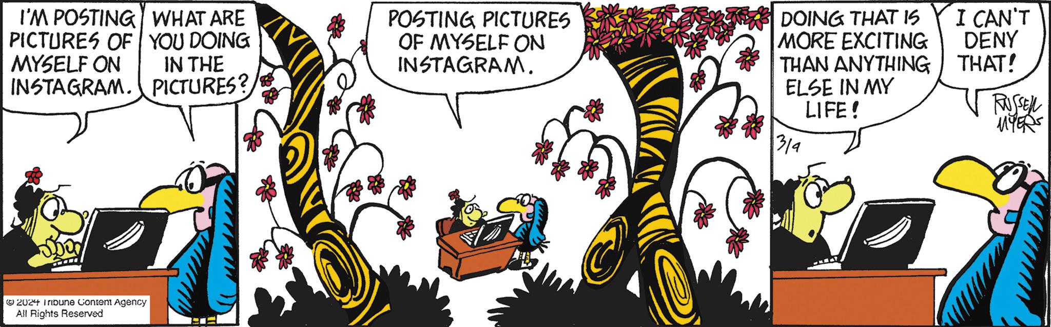 Drawing OCR: I'M POSTING WHAT ARE PICTURES OF YOU DOING MYSELF ON IN THE INSTAGRAM. PICTURES? ?2024 Tribune Content Agency All Rights Reserved POSTING PICTURES OF MYSELF ON INSTAGRAM. DOING THAT IS MORE EXCITING THAN ANYTHING ELSE IN MY LIFE! 314 I CAN'T DENY THAT! RUSSEN MYERS I'M POSTING WHAT ARE PICTURES OF YOU DOING MYSELF ON IN THE INSTAGRAM . PICTURES ? ?2024 Tribune Content Agency All Rights Reserved POSTING PICTURES OF MYSELF ON INSTAGRAM . DOING THAT IS MORE EXCITING THAN ANYTHING ELSE IN MY LIFE ! 314 I CAN'T DENY THAT ! RUSSEN MYERS