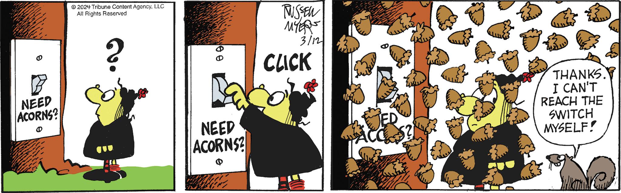 Illustration OCR: B NEED ACORNS? ? 2024 Tribune Content AgencyLLC All Rights Reserved ? 09 NEED ACORNS? TUSSEN MYER 3/121 CLICK ED mo THANKS. I CAN'T REACH THE SWITCH MYSELF! B NEED ACORNS ? ? 2024 Tribune Content AgencyLLC All Rights Reserved ? 09 NEED ACORNS ? TUSSEN MYER 3/121 CLICK ED mo THANKS . I CAN'T REACH THE SWITCH MYSELF !