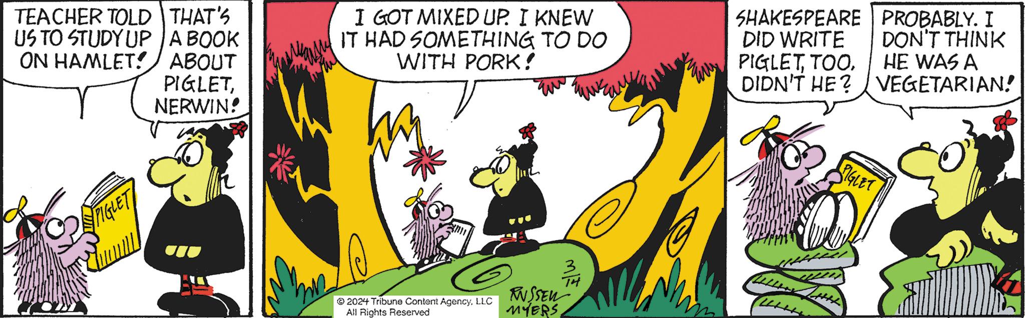 Fictional character OCR: TEACHER TOLD THAT'S US TO STUDY UP A BOOK ON HAMLET!/ ABOUT PIGLETNERWIN! PIGLET I GOT MIXED UP. I KNEW IT HAD SOMETHING TO DO WITH PORK! 2024 Tribune Content AgencyLLC All Rights Reserved RUSSEL MYERSSHAKESPEARE | PROBABLY. I DID WRITE DON'T THINK PIGLETTOO. HE WAS A DIDN'T HE? VEGETARIAN! IGLET TEACHER TOLD THAT'S US TO STUDY UP A BOOK ON HAMLET ! / ABOUT PIGLETNERWIN ! PIGLET I GOT MIXED UP . I KNEW IT HAD SOMETHING TO DO WITH PORK ! 2024 Tribune Content AgencyLLC All Rights Reserved RUSSEL MYERSSHAKESPEARE | PROBABLY . I DID WRITE DON'T THINK PIGLETTOO . HE WAS A DIDN'T HE ? VEGETARIAN ! IGLET
