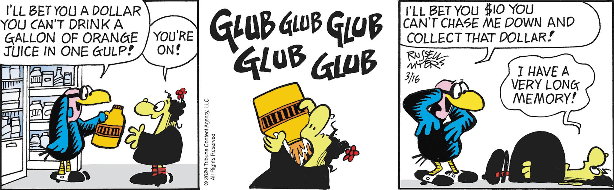 Handwriting OCR: I'LL BET YOU A DOLLAR YOU CAN'T DRINK A GALLON OF ORANGE YOU'RE JUICE IN ONE GULP! ON! El GLUB GLUB GLUB GLUB GLUB ?2024 Tribune Content AgencyLLC All Rights Reserved I'LL BET YOU $10 YOU CAN'T CHASE ME DOWN AND COLLECT THAT DOLLAR! RUSSELL MYER 3/16 I HAVE A VERY LONG MEMORY! I'LL BET YOU A DOLLAR YOU CAN'T DRINK A GALLON OF ORANGE YOU'RE JUICE IN ONE GULP ! ON ! El GLUB GLUB GLUB GLUB GLUB ?2024 Tribune Content AgencyLLC All Rights Reserved I'LL BET YOU $ 10 YOU CAN'T CHASE ME DOWN AND COLLECT THAT DOLLAR ! RUSSELL MYER 3/16 I HAVE A VERY LONG MEMORY !