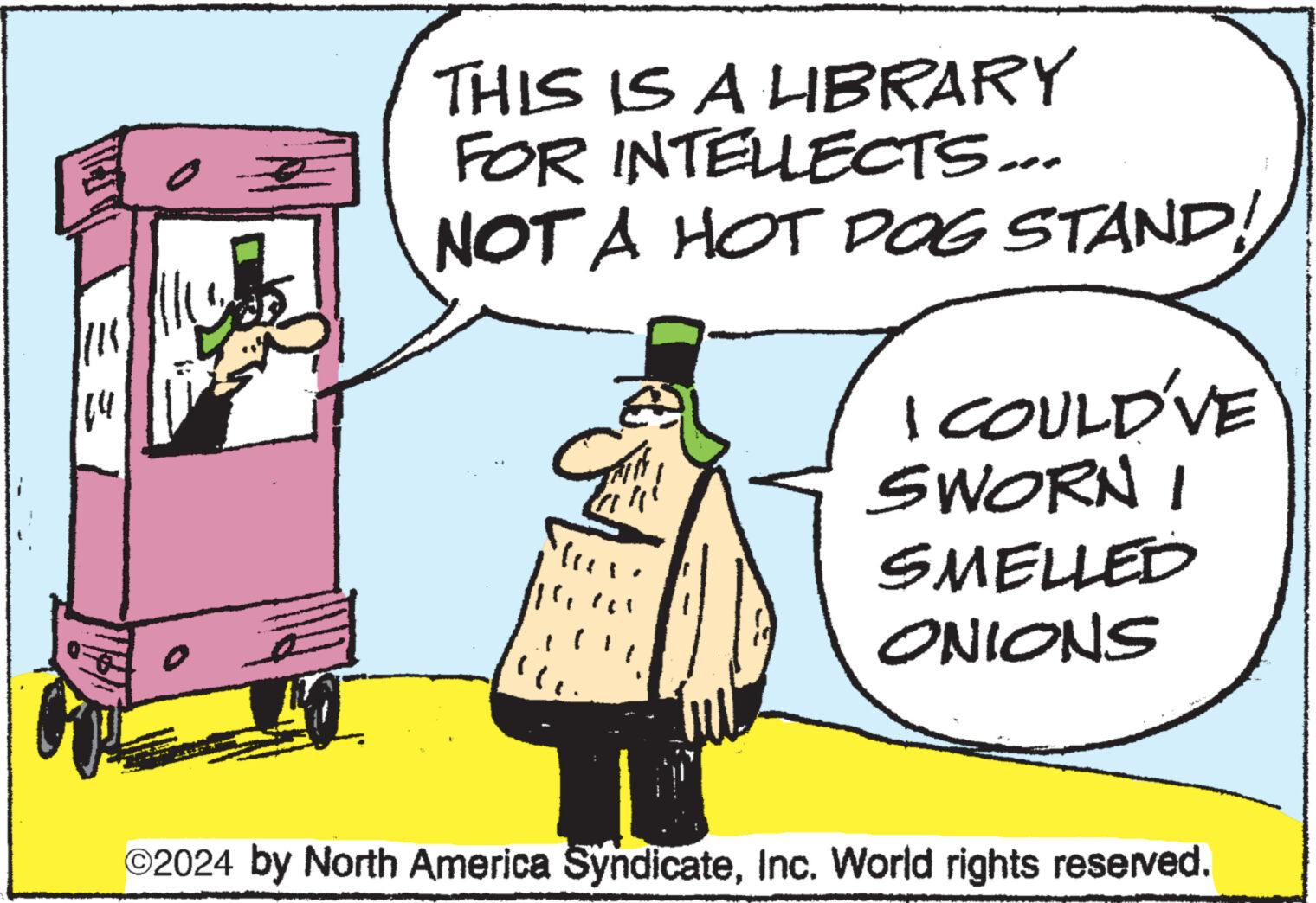 Event OCR: ||15 THIS IS A LIBRARY FOR INTELLECTS... NOT A HOT DOG STAND! Mex ( hic 11 I COULD'VE SWORN I SMELLED ONIONS ©2024 by North America SyndicateInc. World rights reserved. || 15 THIS IS A LIBRARY FOR INTELLECTS ... NOT A HOT DOG STAND ! Mex ( hic 11 I COULD'VE SWORN I SMELLED ONIONS © 2024 by North America SyndicateInc. World rights reserved .