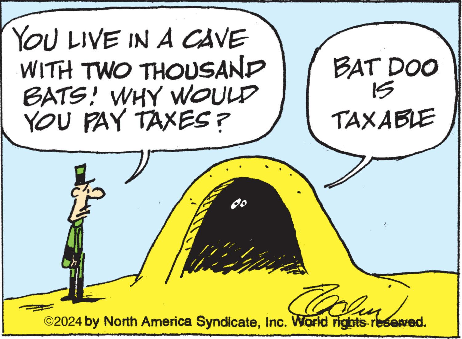 Illustration OCR: YOU LIVE IN A CAVE WITH TWO THOUSAND BATS! WHY WOULD YOU PAY TAXES? wen BAT DOO 15 TAXABLE Coolm ©2024 by North America SyndicateInc. World rights reserved. YOU LIVE IN A CAVE WITH TWO THOUSAND BATS ! WHY WOULD YOU PAY TAXES ? wen BAT DOO 15 TAXABLE Coolm © 2024 by North America SyndicateInc. World rights reserved .